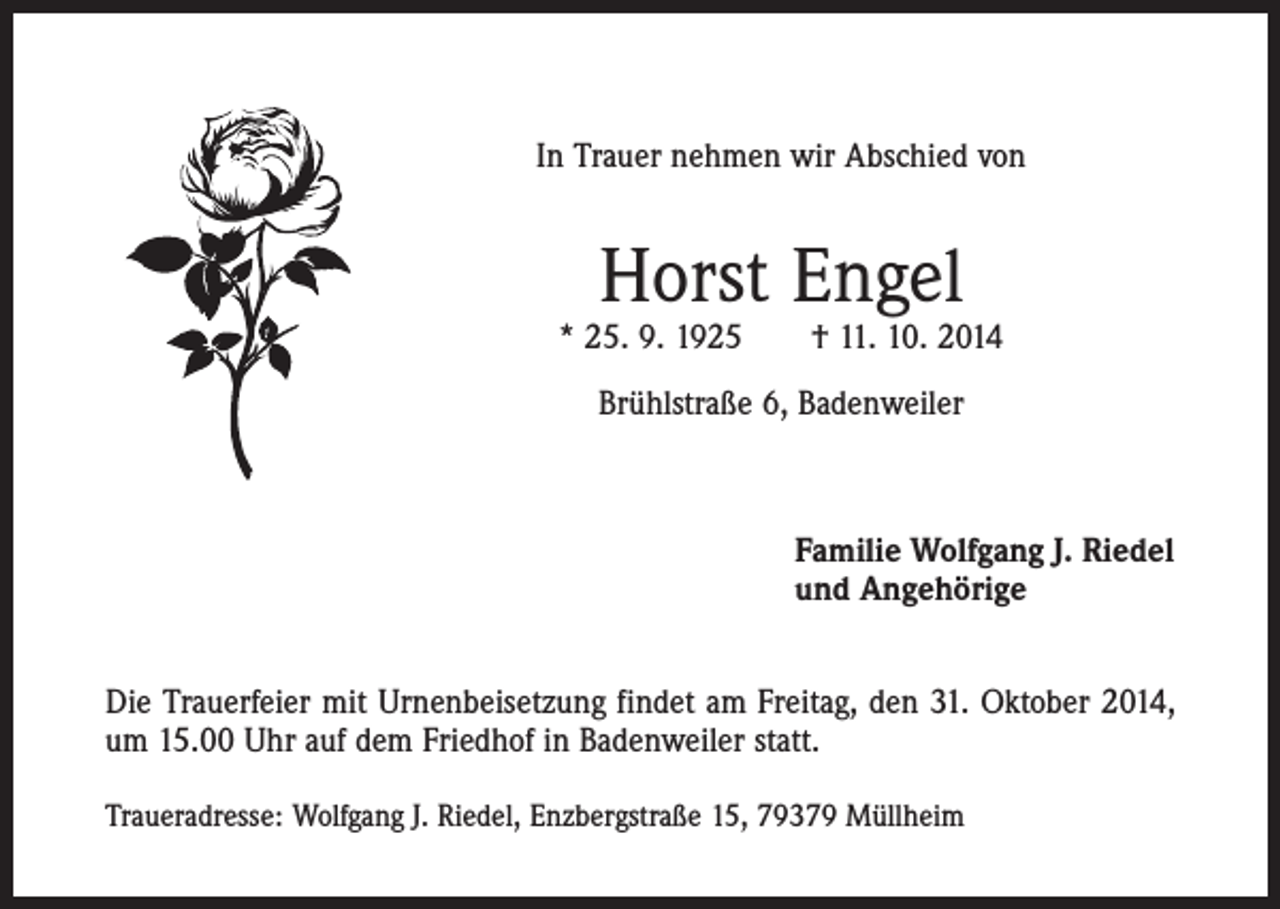 <p>In Trauer nehmen wir Abschied von</p><p>Horst Engel</p><p>* 25. 9. 1925 † 11. 10. 2014<br />Brühlstraße 6, Badenweiler</p><p>Familie Wolfgang J. Riedel<br />und Angehörige<br />Die Trauerfeier mit Urnenbeisetzung findet am Freitag, den 31. Oktober 2014,<br />um 15.00 Uhr auf dem Friedhof in Badenweiler statt.<br />Traueradresse: Wolfgang J. Riedel, Enzbergstraße 15, 79379 Müllheim</p>
