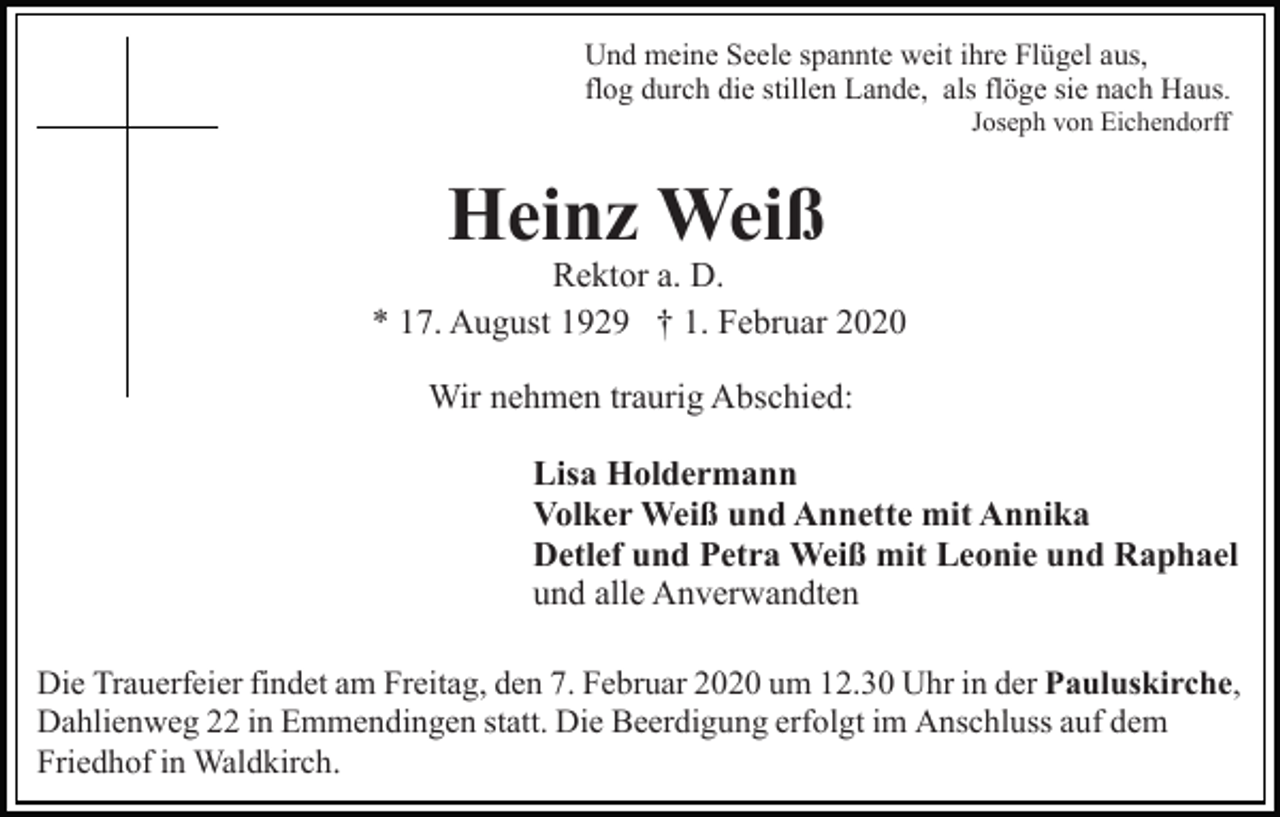 <p>Und meine Seele spannte weit ihre Flügel aus,<br />flog durch die stillen Lande, als flöge sie nach Haus.<br />Joseph von Eichendorff</p><p>Heinz Weiß</p><p>Rektor a. D.<br />* 17. August 1929 † 1. Februar 2020<br />Wir nehmen traurig Abschied:<br />Lisa Holdermann<br />Volker Weiß und Annette mit Annika<br />Detlef und Petra Weiß mit Leonie und Raphael<br />und alle Anverwandten<br />Die Trauerfeier findet am Freitag, den 7. Februar 2020 um 12.30 Uhr in der Pauluskirche,<br />Dahlienweg 22 in Emmendingen statt. Die Beerdigung erfolgt im Anschluss auf dem<br />Friedhof in Waldkirch.</p>