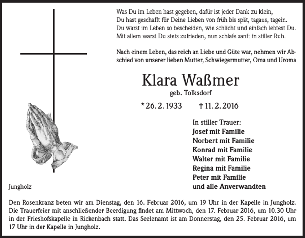 <p>Was Du im Leben hast gegeben, dafür ist jeder Dank zu klein,<br />Du hast geschafft für Deine Lieben von früh bis spät, tagaus, tagein.<br />Du warst im Leben so bescheiden, wie schlicht und einfach lebtest Du.<br />Mit allem warst Du stets zufrieden, nun schlafe sanft in stiller Ruh.<br />Nach einem Leben, das reich an Liebe und Güte war, nehmen wir Abschied von unserer lieben Mutter, Schwiegermutter, Oma und Uroma</p><p>Klara Waßmer<br />geb. Tolksdorf</p><p>* 26. 2. 1933</p><p>Jungholz</p><p>† 11. 2. 2016<br />In stiller Trauer:<br />Josef mit Familie<br />Norbert mit Familie<br />Konrad mit Familie<br />Walter mit Familie<br />Regina mit Familie<br />Peter mit Familie<br />und alle Anverwandten</p><p>Den Rosenkranz beten wir am Dienstag, den 16. Februar 2016, um 19 Uhr in der Kapelle in Jungholz.<br />Die Trauerfeier mit anschließender Beerdigung findet am Mittwoch, den 17. Februar 2016, um 10.30 Uhr<br />in der Frieshofskapelle in Rickenbach statt. Das Seelenamt ist am Donnerstag, den 25. Februar 2016, um<br />17 Uhr in der Kapelle in Jungholz.</p>