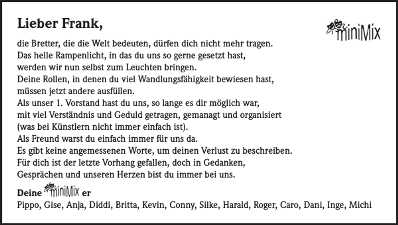 <p>Lieber Frank,<br />die Bretter, die die Welt bedeuten, dürfen dich nicht mehr tragen.<br />Das helle Rampenlicht, in das du uns so gerne gesetzt hast,<br />werden wir nun selbst zum Leuchten bringen.<br />Deine Rollen, in denen du viel Wandlungsfähigkeit bewiesen hast,<br />müssen jetzt andere ausfüllen.<br />Als unser 1. Vorstand hast du uns, so lange es dir möglich war,<br />mit viel Verständnis und Geduld getragen, gemanagt und organisiert<br />(was bei Künstlern nicht immer einfach ist).<br />Als Freund warst du einfach immer für uns da.<br />Es gibt keine angemessenen Worte, um deinen Verlust zu beschreiben.<br />Für dich ist der letzte Vorhang gefallen, doch in Gedanken,<br />Gesprächen und unseren Herzen bist du immer bei uns.<br />Deine<br />er<br />Pippo, Gise, Anja, Diddi, Britta, Kevin, Conny, Silke, Harald, Roger, Caro, Dani, Inge, Michi</p>