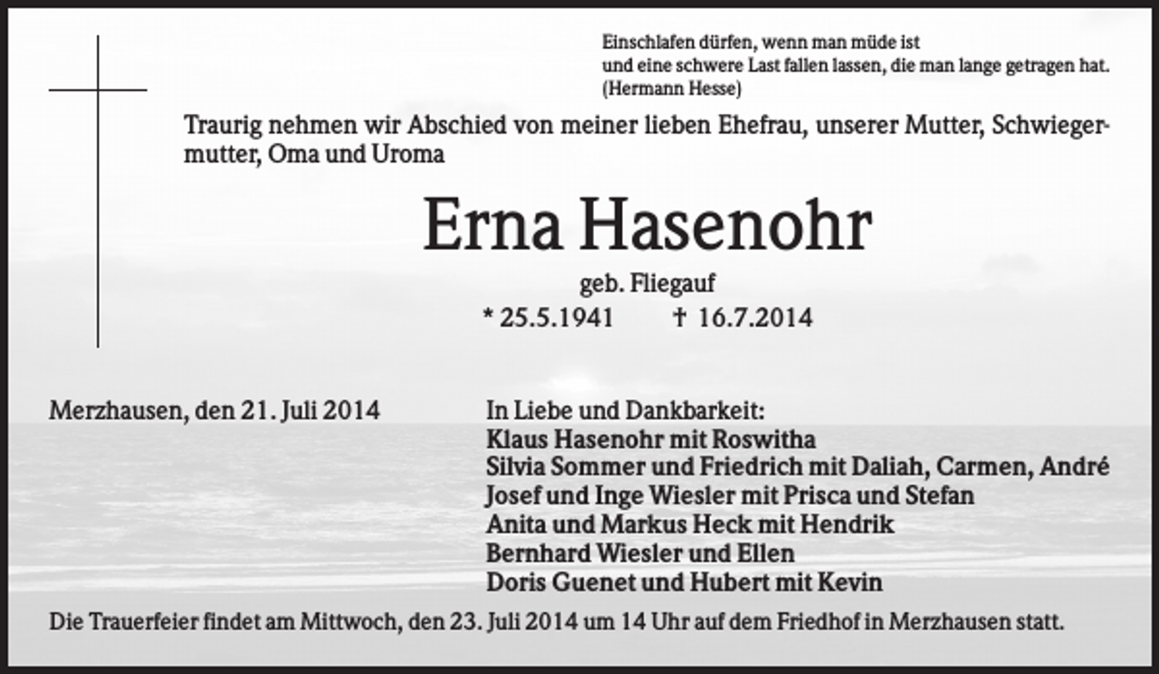 <p>Einschlafen dürfen, wenn man müde ist<br />und eine schwere Last fallen lassen, die man lange getragen hat.<br />(Hermann Hesse)</p><p>Traurig nehmen wir Abschied von meiner lieben Ehefrau, unserer Mutter, Schwiegermutter, Oma und Uroma</p><p>Erna Hasenohr<br />geb. Fliegauf<br />* 25.5.1941<br />† 16.7.2014</p><p>Merzhausen, den 21. Juli 2014</p><p>In Liebe und Dankbarkeit:<br />Klaus Hasenohr mit Roswitha<br />Silvia Sommer und Friedrich mit Daliah, Carmen, André<br />Josef und Inge Wiesler mit Prisca und Stefan<br />Anita und Markus Heck mit Hendrik<br />Bernhard Wiesler und Ellen<br />Doris Guenet und Hubert mit Kevin</p><p>Die Trauerfeier findet am Mittwoch, den 23. Juli 2014 um 14 Uhr auf dem Friedhof in Merzhausen statt.</p>