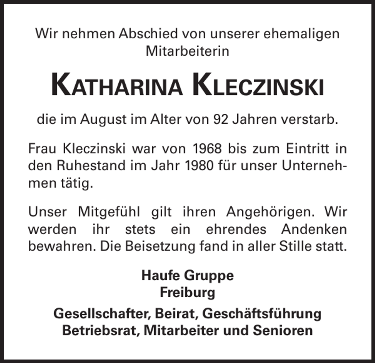 <p>Wir nehmen Abschied von unserer ehemaligen<br />Mitarbeiterin</p><p>Katharina Kleczinski<br />die im August im Alter von 92 Jahren verstarb.<br />Frau Kleczinski war von 1968 bis zum Eintritt in<br />den Ruhestand im Jahr 1980 für unser Unternehmen tätig.<br />Unser Mitgefühl gilt ihren Angehörigen. Wir<br />werden ihr stets ein ehrendes Andenken<br />bewahren. Die Beisetzung fand in aller Stille statt.<br />Haufe Gruppe<br />Freiburg<br />Gesellschafter, Beirat, Geschäftsführung<br />Betriebsrat, Mitarbeiter und Senioren</p>