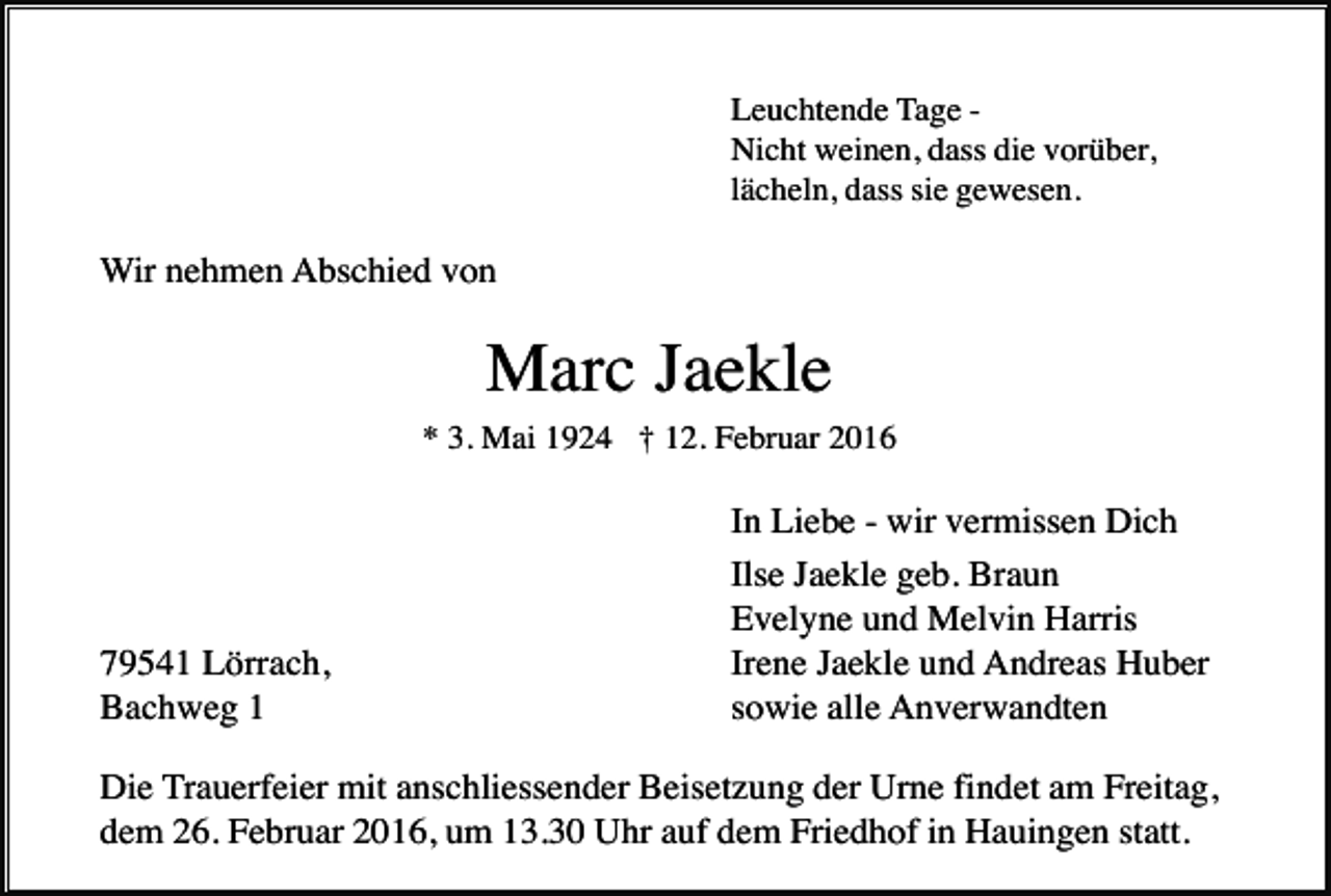 <p>Leuchtende Tage Nicht weinen, dass die vorüber,<br />lächeln, dass sie gewesen.</p><p>Wir nehmen Abschied von</p><p>Marc Jaekle<br />* 3. Mai 1924 † 12. Februar 2016</p><p>79541 Lörrach,<br />Bachweg 1</p><p>In Liebe - wir vermissen Dich<br />Ilse Jaekle geb. Braun<br />Evelyne und Melvin Harris<br />Irene Jaekle und Andreas Huber<br />sowie alle Anverwandten</p><p>Die Trauerfeier mit anschliessender Beisetzung der Urne findet am Freitag,<br />dem 26. Februar 2016, um 13.30 Uhr auf dem Friedhof in Hauingen statt.</p>