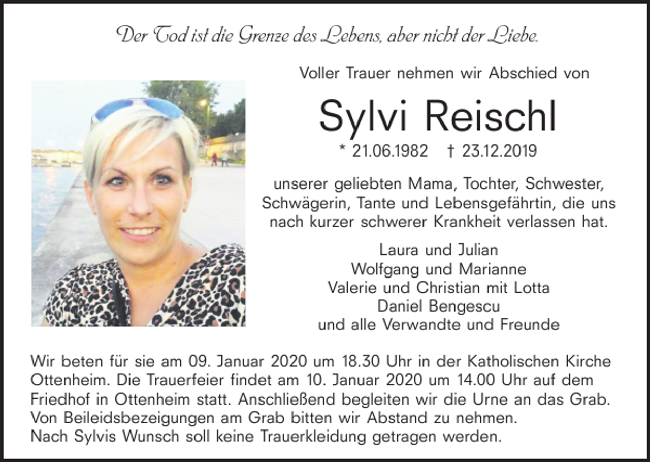 <p>Der Tod ist die Grenze des Lebens, aber nicht der Liebe.<br />Voller Trauer nehmen wir Abschied von</p><p>Sylvi Reischl<br />* 21.06.1982</p><p>† 23.12.2019</p><p>unserer geliebten Mama, Tochter, Schwester,<br />Schwägerin, Tante und Lebensgefährtin, die uns<br />nach kurzer schwerer Krankheit verlassen hat.<br />Laura und Julian<br />Wolfgang und Marianne<br />Valerie und Christian mit Lotta<br />Daniel Bengescu<br />und alle Verwandte und Freunde<br />Wir beten für sie am 09. Januar 2020 um 18.30 Uhr in der Katholischen Kirche<br />Ottenheim. Die Trauerfeier findet am 10. Januar 2020 um 14.00 Uhr auf dem<br />Friedhof in Ottenheim statt. Anschließend begleiten wir die Urne an das Grab.<br />Von Beileidsbezeigungen am Grab bitten wir Abstand zu nehmen.<br />Nach Sylvis Wunsch soll keine Trauerkleidung getragen werden.</p>