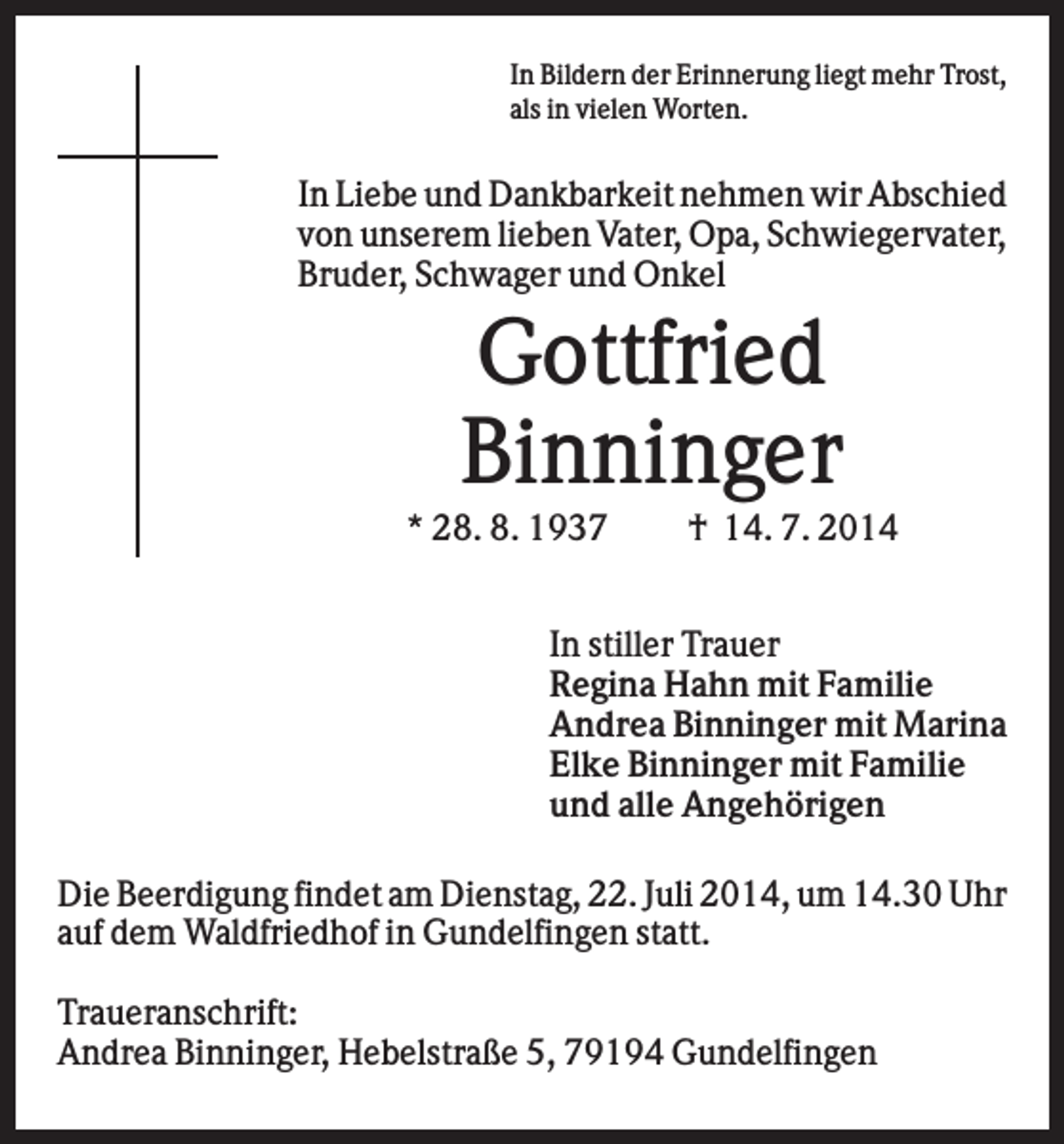 <p>In Bildern der Erinnerung liegt mehr Trost,<br />als in vielen Worten.</p><p>In Liebe und Dankbarkeit nehmen wir Abschied<br />von unserem lieben Vater, Opa, Schwiegervater,<br />Bruder, Schwager und Onkel</p><p>Gottfried<br />Binninger<br />* 28. 8. 1937</p><p>† 14. 7. 2014</p><p>In stiller Trauer<br />Regina Hahn mit Familie<br />Andrea Binninger mit Marina<br />Elke Binninger mit Familie<br />und alle Angehörigen<br />Die Beerdigung findet am Dienstag, 22. Juli 2014, um 14.30 Uhr<br />auf dem Waldfriedhof in Gundelfingen statt.<br />Traueranschrift:<br />Andrea Binninger, Hebelstraße 5, 79194 Gundelfingen</p>