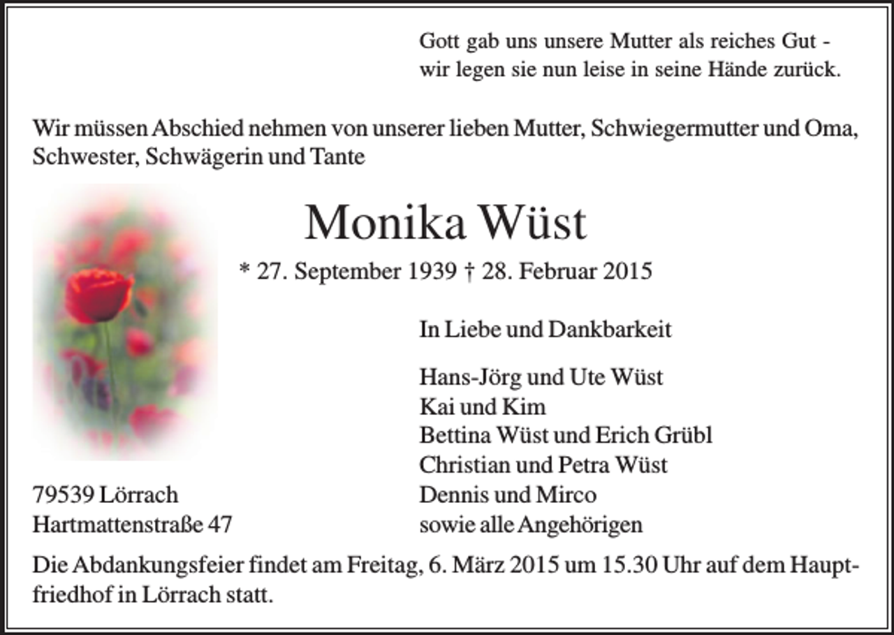 <p>Gott gab uns unsere Mutter als reiches Gut wir legen sie nun leise in seine Hände zurück.</p><p>Wir müssen Abschied nehmen von unserer lieben Mutter, Schwiegermutter und Oma,<br />Schwester, Schwägerin und Tante</p><p>Monika Wüst<br />* 27. September 1939 † 28. Februar 2015<br />In Liebe und Dankbarkeit</p><p>79539 Lörrach<br />Hartmattenstraße 47</p><p>Hans-Jörg und Ute Wüst<br />Kai und Kim<br />Bettina Wüst und Erich Grübl<br />Christian und Petra Wüst<br />Dennis und Mirco<br />sowie alle Angehörigen</p><p>Die Abdankungsfeier findet am Freitag, 6. März 2015 um 15.30 Uhr auf dem Hauptfriedhof in Lörrach statt.</p>
