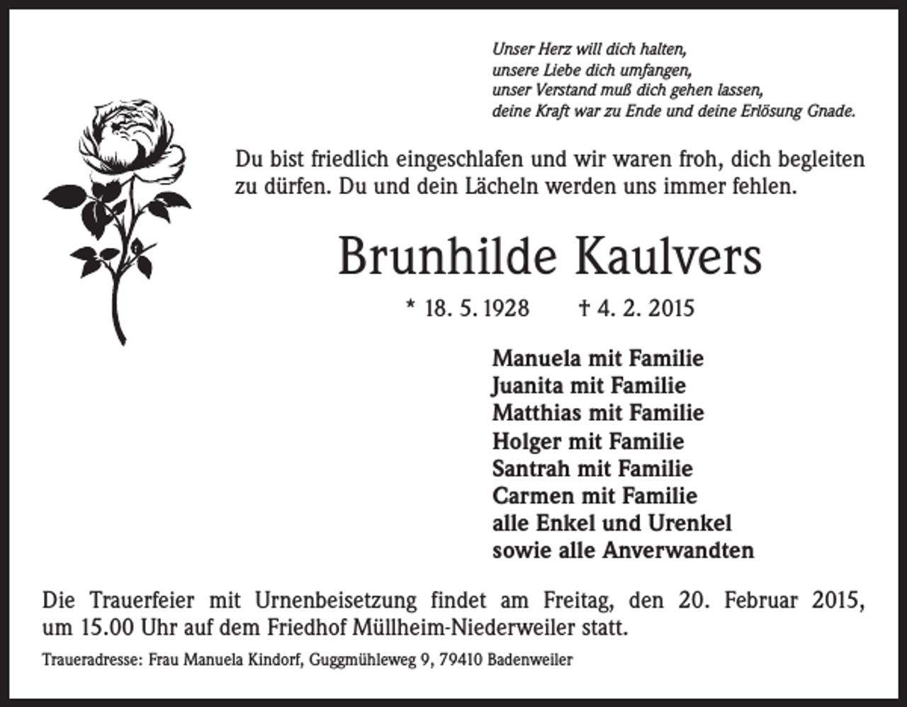 <p>Unser Herz will dich halten,<br />unsere Liebe dich umfangen,<br />unser Verstand muß dich gehen lassen,<br />deine Kraft war zu Ende und deine Erlösung Gnade.</p><p>Du bist friedlich eingeschlafen und wir waren froh, dich begleiten<br />zu dürfen. Du und dein Lächeln werden uns immer fehlen.</p><p>Brunhilde Kaulvers<br />* 18. 5. 1928 † 4. 2. 2015<br />Manuela mit Familie<br />Juanita mit Familie<br />Matthias mit Familie<br />Holger mit Familie<br />Santrah mit Familie<br />Carmen mit Familie<br />alle Enkel und Urenkel<br />sowie alle Anverwandten<br />Die Trauerfeier mit Urnenbeisetzung findet am Freitag, den 20. Februar 2015,<br />um 15.00 Uhr auf dem Friedhof Müllheim-Niederweiler statt.<br />Traueradresse: Frau Manuela Kindorf, Guggmühleweg 9, 79410 Badenweiler</p>