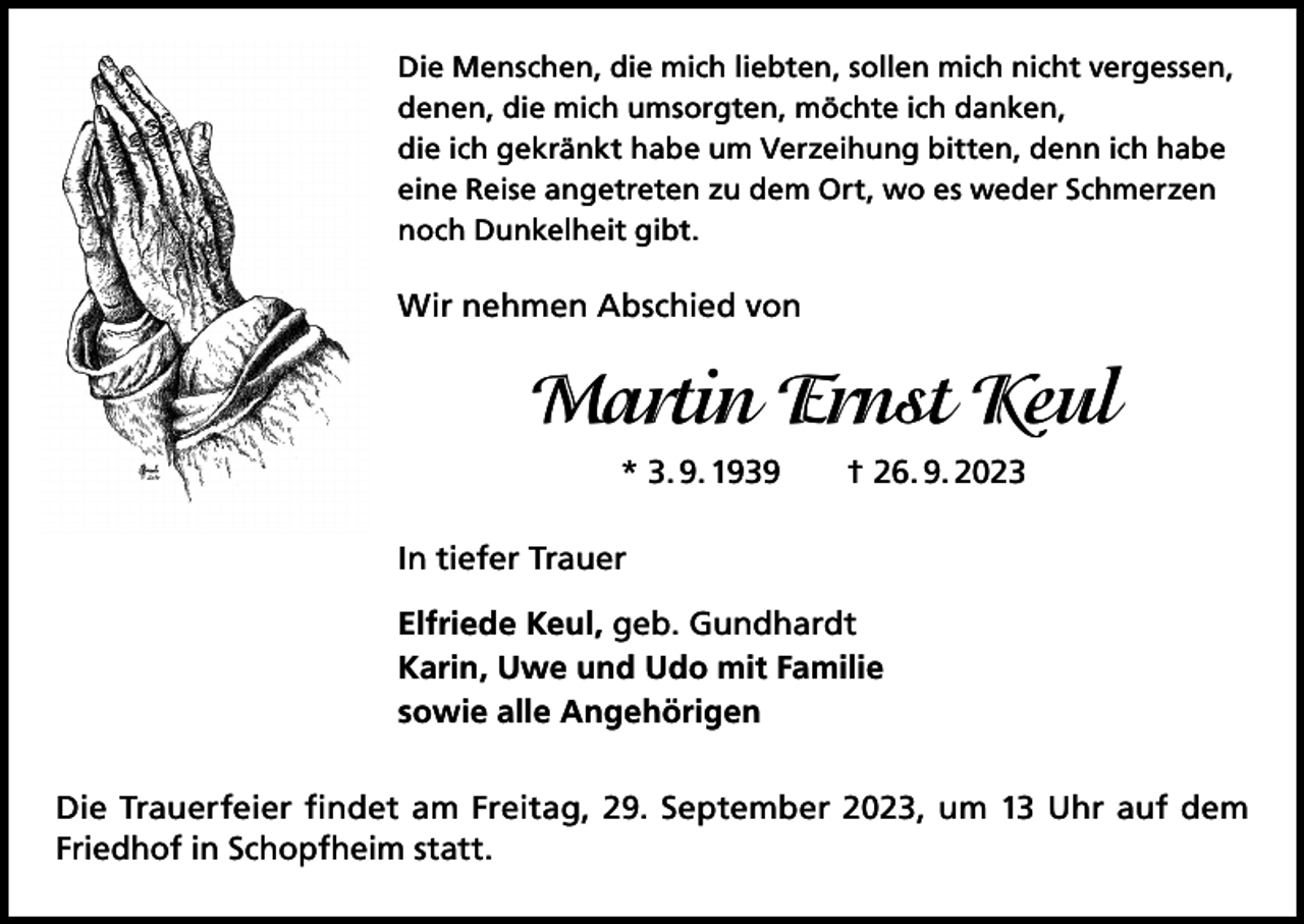 <p>Die Menschen, die mich liebten, sollen mich nicht vergessen,<br />denen, die mich umsorgten, möchte ich danken,<br />die ich gekränkt habe um Verzeihung bitten, denn ich habe<br />eine Reise angetreten zu dem Ort, wo es weder Schmerzen<br />noch Dunkelheit gibt.</p><p>Wir nehmen Abschied von</p><p>Martin Ernst Keul<br />* 3. 9. 1939 † 26. 9. 2023<br />In tiefer Trauer<br />Elfriede Keul, geb. Gundhardt<br />Karin, Uwe und Udo mit Familie<br />sowie alle Angehörigen<br />Die Trauerfeier findet am Freitag, 29. September 2023, um 13 Uhr auf dem<br />Friedhof in Schopfheim statt.</p>