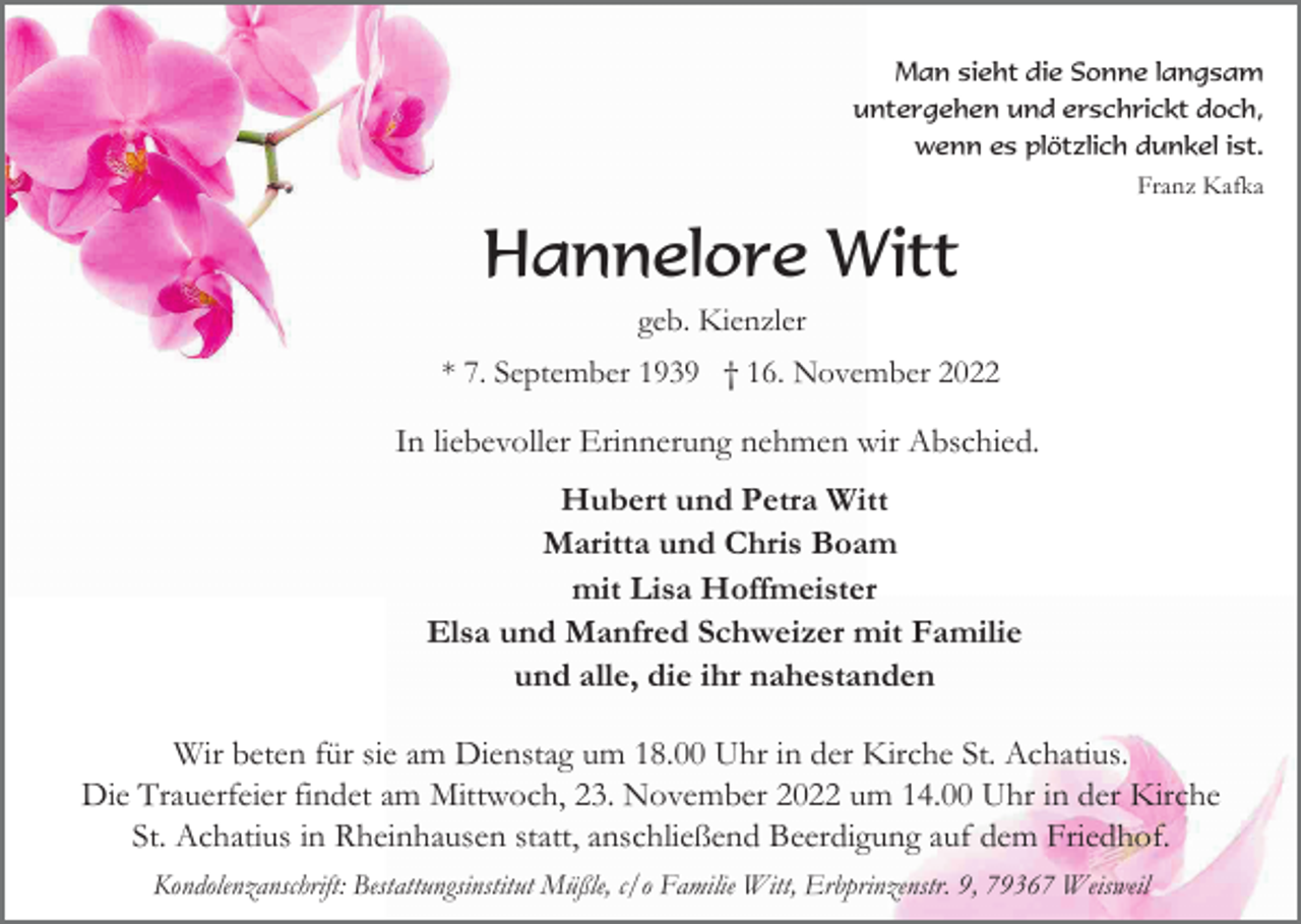 <p>Man sieht die Sonne langsam<br />untergehen und erschrickt doch,<br />wenn es plötzlich dunkel ist.<br />Franz Kafka</p><p>Hannelore Witt<br />geb. Kienzler<br />* 7. September 1939 † 16. November 2022</p><p>In liebevoller Erinnerung nehmen wir Abschied.<br />Hubert und Petra Witt<br />Maritta und Chris Boam<br />mit Lisa Hoffmeister<br />Elsa und Manfred Schweizer mit Familie<br />und alle, die ihr nahestanden<br />Wir beten für sie am Dienstag um 18.00 Uhr in der Kirche St. Achatius.<br />Die Trauerfeier findet am Mittwoch, 23. November 2022 um 14.00 Uhr in der Kirche<br />St. Achatius in Rheinhausen statt, anschließend Beerdigung auf dem Friedhof.<br />Kondolenzanschrift: Bestattungsinstitut Müßle, c/o Familie Witt, Erbprinzenstr. 9, 79367 Weisweil</p>