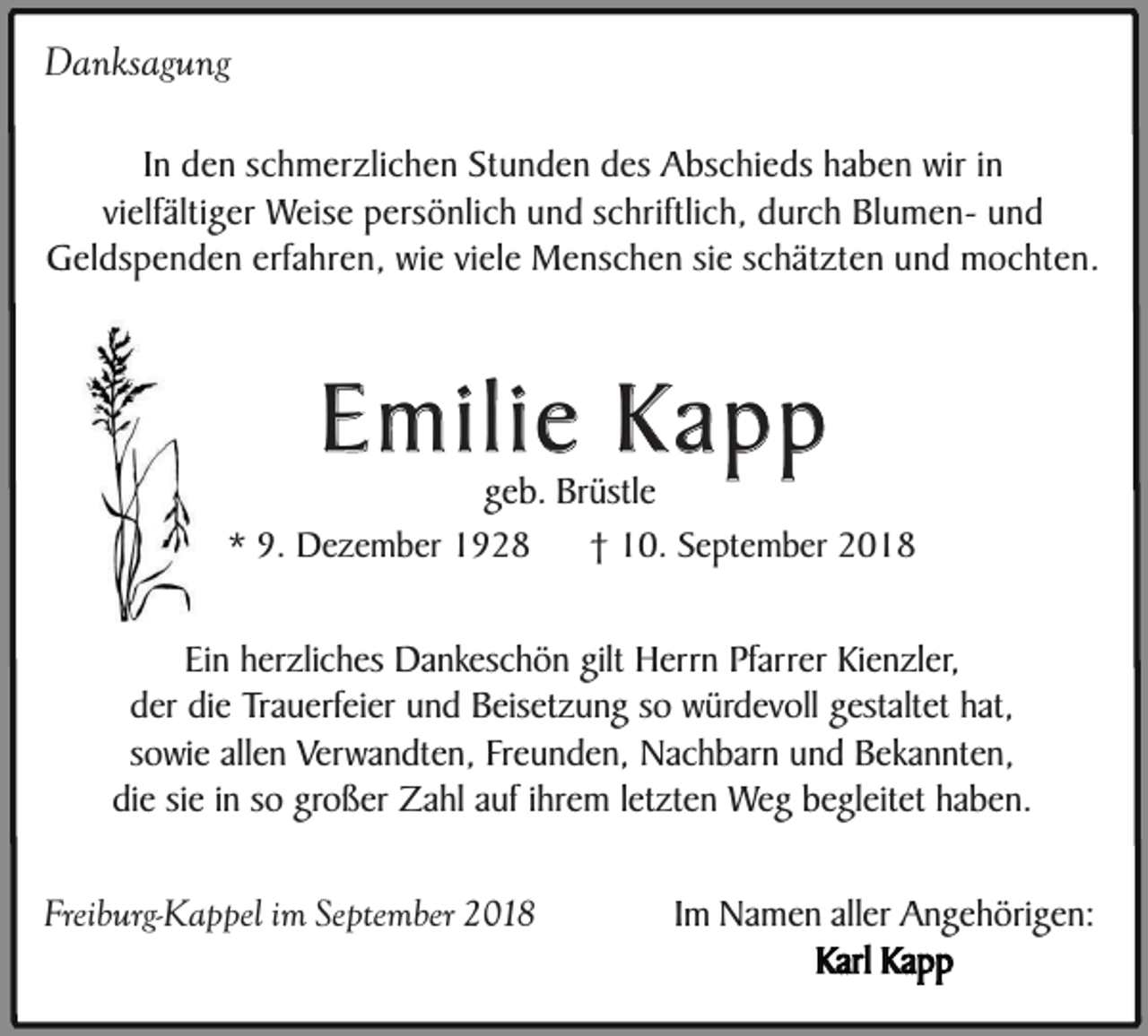 <p>Danksagung<br />In den schmerzlichen Stunden des Abschieds haben wir in<br />vielfältiger Weise persönlich und schriftlich, durch Blumen- und<br />Geldspenden erfahren, wie viele Menschen sie schätzten und mochten.</p><p>Emilie Kapp</p><p>geb. Brüstle<br />* 9. Dezember 1928<br />† 10. September 2018<br />Ein herzliches Dankeschön gilt Herrn Pfarrer Kienzler,<br />der die Trauerfeier und Beisetzung so würdevoll gestaltet hat,<br />sowie allen Verwandten, Freunden, Nachbarn und Bekannten,<br />die sie in so großer Zahl auf ihrem letzten Weg begleitet haben.<br />Freiburg-Kappel im September 2018</p><p>Im Namen aller Angehörigen:<br />Karl Kapp</p>