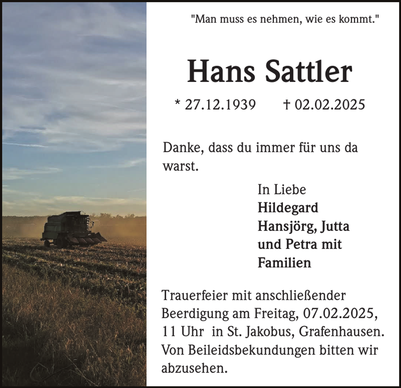 <p>"Man muss es nehmen, wie es kommt."</p><p>Hans Sattler<br />* 27.12.1939</p><p>† 02.02.2025</p><p>Danke, dass du immer für uns da<br />warst.<br />In Liebe<br />Hildegard<br />Hansjörg, Jutta<br />und Petra mit<br />Familien<br />Trauerfeier mit anschließender<br />Beerdigung am Freitag, 07.02.2025,<br />11 Uhr in St. Jakobus, Grafenhausen.<br />Von Beileidsbekundungen bitten wir<br />abzusehen.</p>