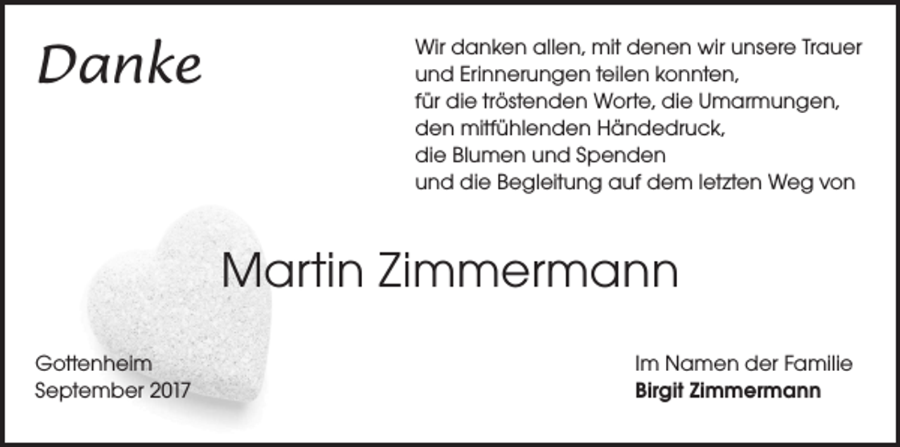 <p>Danke</p><p>Wir danken allen, mit denen wir unsere Trauer<br />und Erinnerungen teilen konnten,<br />für die tröstenden Worte, die Umarmungen,<br />den mitfühlenden Händedruck,<br />die Blumen und Spenden<br />und die Begleitung auf dem letzten Weg von</p><p>Martin Zimmermann<br />Gottenheim<br />September 2017</p><p>Im Namen der Familie<br />Birgit Zimmermann</p>