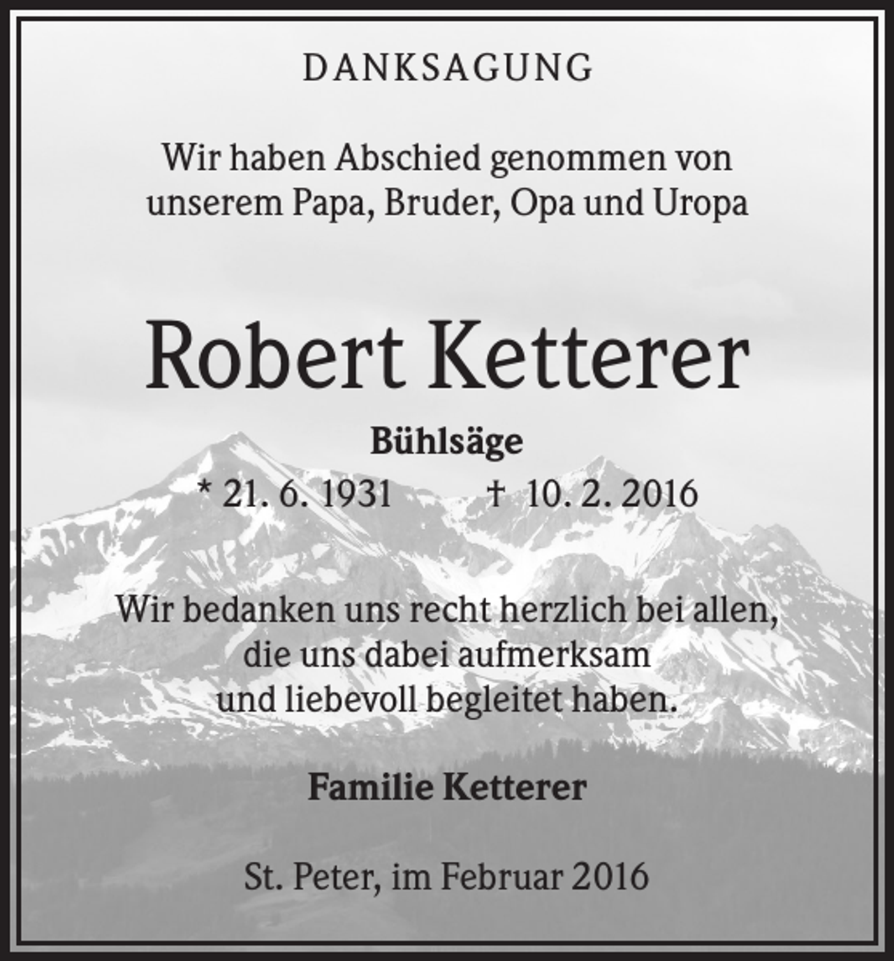 <p>DA N KS A GU N G<br />Wir haben Abschied genommen von<br />unserem Papa, Bruder, Opa und Uropa</p><p>Robert Ketterer<br />Bühlsäge<br />* 21. 6. 1931<br />† 10. 2. 2016<br />Wir bedanken uns recht herzlich bei allen,<br />die uns dabei aufmerksam<br />und liebevoll begleitet haben.<br />Familie Ketterer<br />St. Peter, im Februar 2016</p>