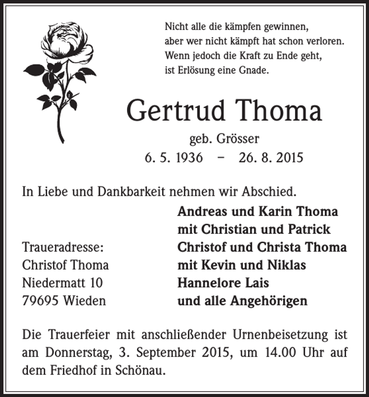 <p>Nicht alle die kämpfen gewinnen,<br />aber wer nicht kämpft hat schon verloren.<br />Wenn jedoch die Kraft zu Ende geht,<br />ist Erlösung eine Gnade.</p><p>Gertrud Thoma<br />geb. Grösser<br />6. 5. 1936 – 26. 8. 2015<br />In Liebe und Dankbarkeit nehmen wir Abschied.</p><p>Andreas und Karin Thoma</p><p>mit Christian und Patrick<br />Traueradresse:<br />Christof und Christa Thoma<br />Christof Thoma<br />mit Kevin und Niklas<br />Niedermatt 10<br />Hannelore Lais<br />79695 Wieden<br />und alle Angehörigen<br />Die Trauerfeier mit anschließender Urnenbeisetzung ist<br />am Donnerstag, 3. September 2015, um 14.00 Uhr auf<br />dem Friedhof in Schönau.</p>