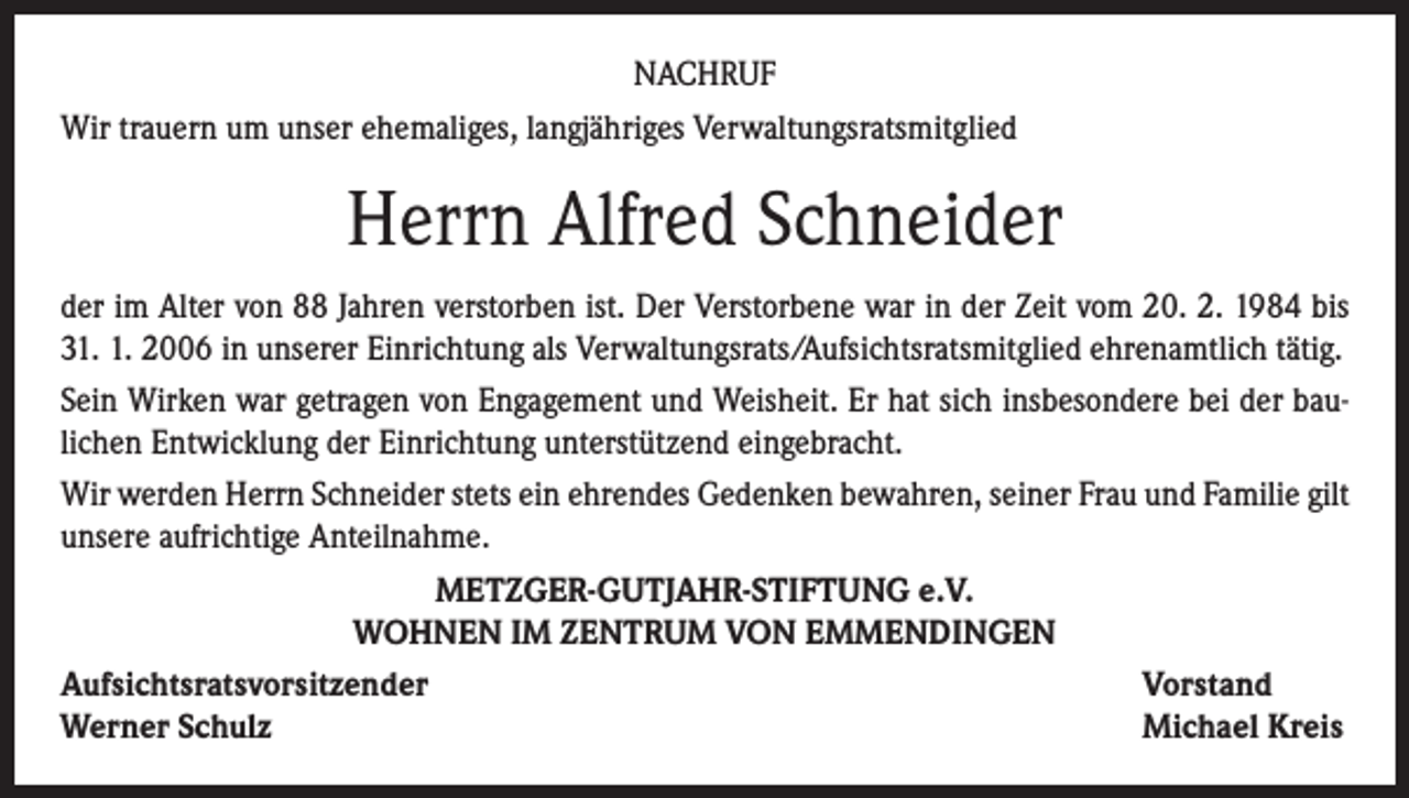 <p>NACHRUF<br />Wir trauern um unser ehemaliges, langjähriges Verwaltungsratsmitglied</p><p>Herrn Alfred Schneider<br />der im Alter von 88 Jahren verstorben ist. Der Verstorbene war in der Zeit vom 20. 2. 1984 bis<br />31. 1. 2006 in unserer Einrichtung als Verwaltungsrats/Aufsichtsratsmitglied ehrenamtlich tätig.<br />Sein Wirken war getragen von Engagement und Weisheit. Er hat sich insbesondere bei der baulichen Entwicklung der Einrichtung unterstützend eingebracht.<br />Wir werden Herrn Schneider stets ein ehrendes Gedenken bewahren, seiner Frau und Familie gilt<br />unsere aufrichtige Anteilnahme.<br />METZGER-GUTJAHR-STIFTUNG e.V.<br />WOHNEN IM ZENTRUM VON EMMENDINGEN<br />Aufsichtsratsvorsitzender<br />Vorstand<br />Werner Schulz<br />Michael Kreis</p>