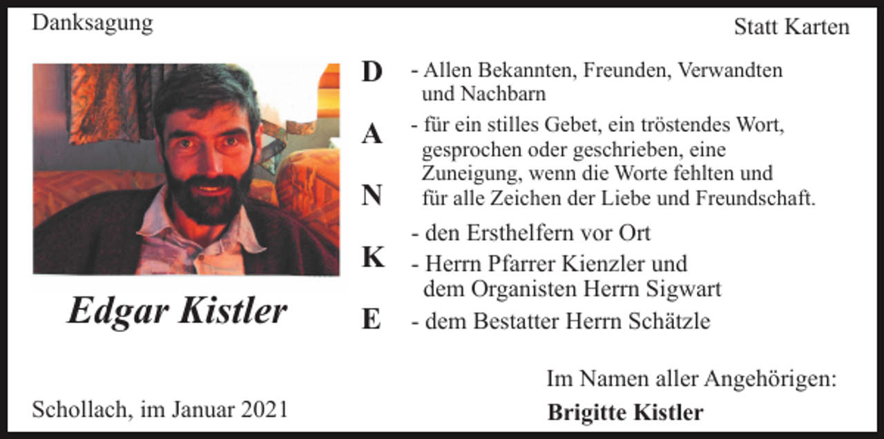 <p>Danksagung</p><p>Statt Karten</p><p>D<br />A<br />N<br />K</p><p>Edgar Kistler<br />Schollach, im Januar 2021</p><p>E</p><p>- Allen Bekannten, Freunden, Verwandten<br />und Nachbarn<br />- für ein stilles Gebet, ein tröstendes Wort,<br />gesprochen oder geschrieben, eine<br />Zuneigung, wenn die Worte fehlten und<br />für alle Zeichen der Liebe und Freundschaft.</p><p>- den Ersthelfern vor Ort<br />- Herrn Pfarrer Kienzler und<br />dem Organisten Herrn Sigwart<br />- dem Bestatter Herrn Schätzle<br />Im Namen aller Angehörigen:<br />Brigitte Kistler</p>