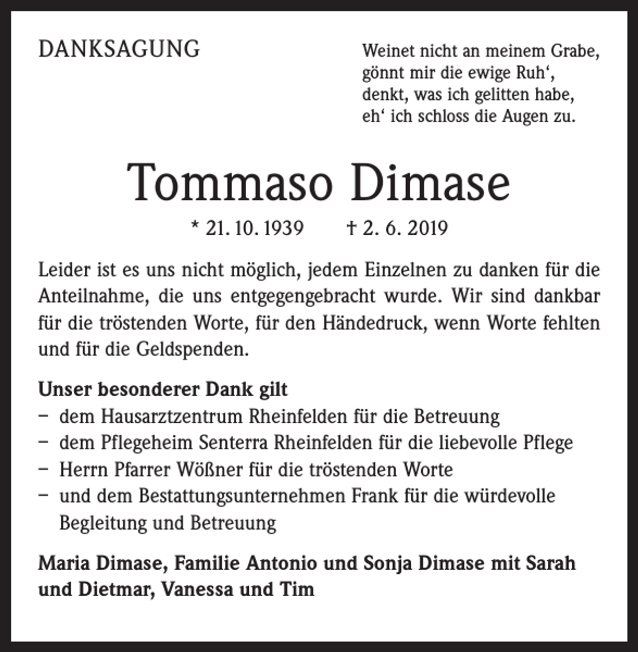 <p>DANKSAGUNG</p><p>W<br />einet nicht an meinem Grabe,<br />gönnt mir die ewige Ruh‘,<br />denkt, was ich gelitten habe,<br />eh‘ ich schloss die Augen zu.</p><p>Tommaso Dimase<br />* 21. 10. 1939 † 2. 6. 2019<br />Leider ist es uns nicht möglich, jedem Einzelnen zu danken für die<br />Anteilnahme, die uns entgegengebracht wurde. Wir sind dankbar<br />für die tröstenden Worte, für den Händedruck, wenn Worte fehlten<br />und für die Geldspenden.<br />Unser besonderer Dank gilt<br />– dem Hausarztzentrum Rheinfelden für die Betreuung<br />– dem Pflegeheim Senterra Rheinfelden für die liebevolle Pflege<br />– Herrn Pfarrer Wößner für die tröstenden Worte<br />– und dem Bestattungsunternehmen Frank für die würdevolle<br />Begleitung und Betreuung<br />Maria Dimase, Familie Antonio und Sonja Dimase mit Sarah<br />und Dietmar, Vanessa und Tim</p>