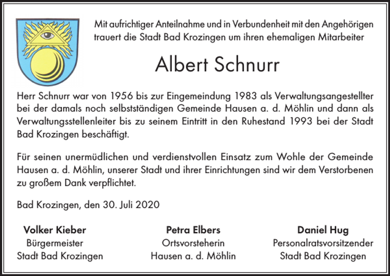 <p>Mit aufrichtiger Anteilnahme und in Verbundenheit mit den Angehörigen<br />trauert die Stadt Bad Krozingen um ihren ehemaligen Mitarbeiter</p><p>Albert Schnurr<br />Herr Schnurr war von 1956 bis zur Eingemeindung 1983 als Verwaltungsangestellter<br />bei der damals noch selbstständigen Gemeinde Hausen a. d. Möhlin und dann als<br />Verwaltungsstellenleiter bis zu seinem Eintritt in den Ruhestand 1993 bei der Stadt<br />Bad Krozingen beschäftigt.<br />Für seinen unermüdlichen und verdienstvollen Einsatz zum Wohle der Gemeinde<br />Hausen a. d. Möhlin, unserer Stadt und ihrer Einrichtungen sind wir dem Verstorbenen<br />zu großem Dank verpflichtet.<br />Bad Krozingen, den 30. Juli 2020<br />Volker Kieber<br />Bürgermeister<br />Stadt Bad Krozingen</p><p>Petra Elbers<br />Ortsvorsteherin<br />Hausen a. d. Möhlin</p><p>Daniel Hug<br />Personalratsvorsitzender<br />Stadt Bad Krozingen</p>