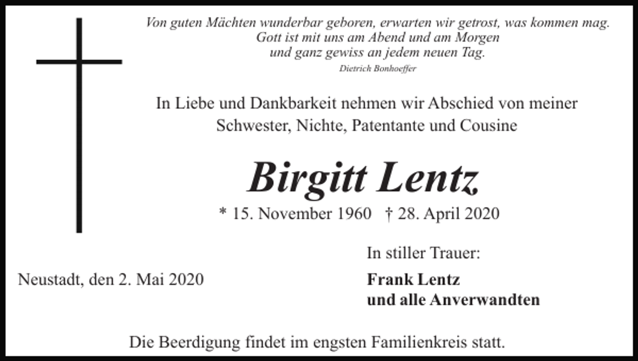 <p>Von guten Mächten wunderbar geboren, erwarten wir getrost, was kommen mag.<br />Gott ist mit uns am Abend und am Morgen<br />und ganz gewiss an jedem neuen Tag.<br />Dietrich Bonhoeffer</p><p>In Liebe und Dankbarkeit nehmen wir Abschied von meiner<br />Schwester, Nichte, Patentante und Cousine</p><p>Birgitt Lentz<br />* 15. November 1960 † 28. April 2020<br />In stiller Trauer:<br />Neustadt, den 2. Mai 2020</p><p>Frank Lentz<br />und alle Anverwandten</p><p>Die Beerdigung findet im engsten Familienkreis statt.</p>