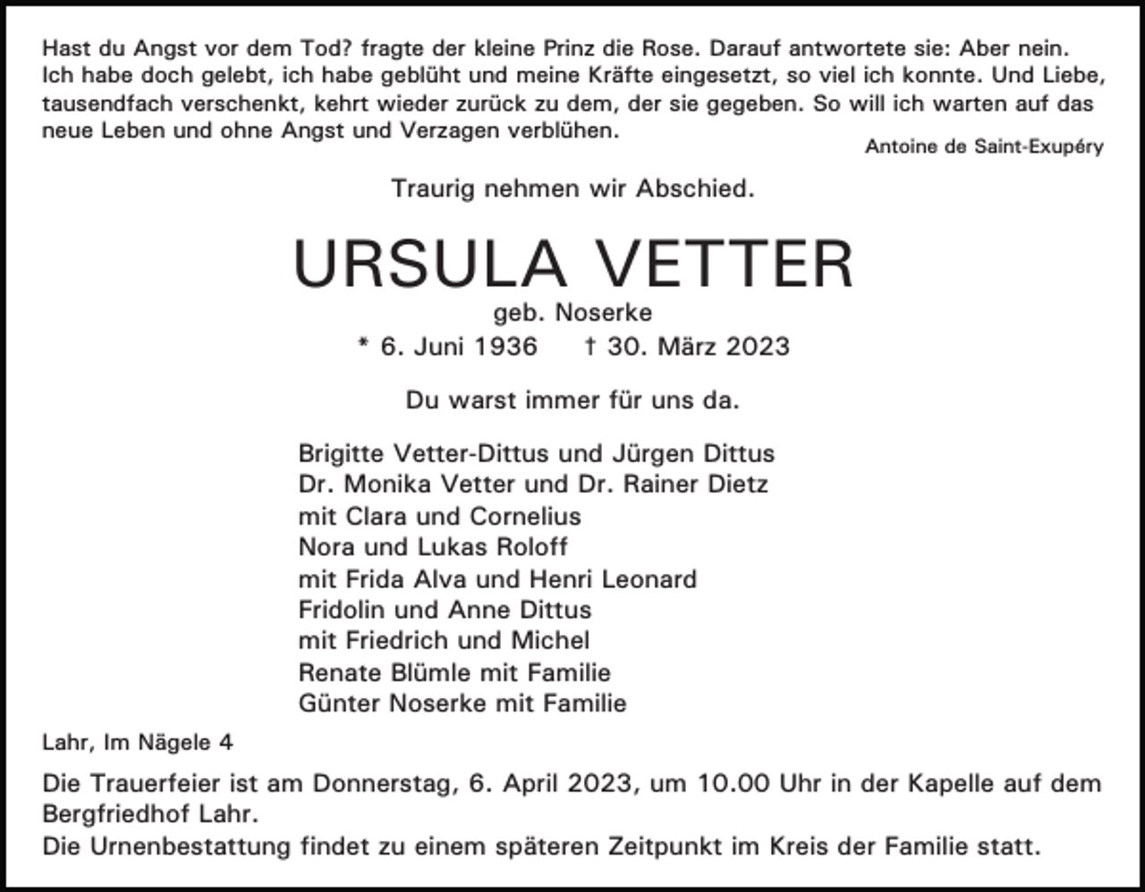 <p>Hast du Angst vor dem Tod? fragte der kleine Prinz die Rose. Darauf antwortete sie: Aber nein.<br />Ich habe doch gelebt, ich habe geblüht und meine Kräfte eingesetzt, so viel ich konnte. Und Liebe,<br />tausendfach verschenkt, kehrt wieder zurück zu dem, der sie gegeben. So will ich warten auf das<br />neue Leben und ohne Angst und Verzagen verblühen.<br />Antoine de Saint-Exupéry</p><p>Traurig nehmen wir Abschied.</p><p>URSULA VETTER<br />geb. Noserke<br />* 6. Juni 1936<br />† 30. März 2023<br />Du warst immer für uns da.<br />Brigitte Vetter-Dittus und Jürgen Dittus<br />Dr. Monika Vetter und Dr. Rainer Dietz<br />mit Clara und Cornelius<br />Nora und Lukas Roloff<br />mit Frida Alva und Henri Leonard<br />Fridolin und Anne Dittus<br />mit Friedrich und Michel<br />Renate Blümle mit Familie<br />Günter Noserke mit Familie<br />Lahr, Im Nägele 4</p><p>Die Trauerfeier ist am Donnerstag, 6. April 2023, um 10.00 Uhr in der Kapelle auf dem<br />Bergfriedhof Lahr.<br />Die Urnenbestattung findet zu einem späteren Zeitpunkt im Kreis der Familie statt.</p>