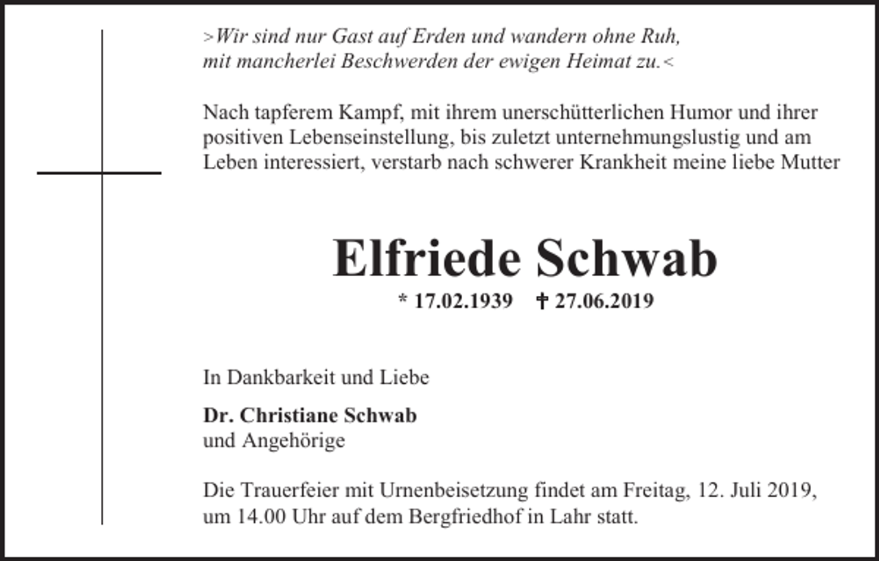 <p>>Wir</p><p>sind nur Gast auf Erden und wandern ohne Ruh,<br />mit mancherlei Beschwerden der ewigen Heimat zu.<<br />Nach tapferem Kampf, mit ihrem unerschütterlichen Humor und ihrer<br />positiven Lebenseinstellung, bis zuletzt unternehmungslustig und am<br />Leben interessiert, verstarb nach schwerer Krankheit meine liebe Mutter</p><p>Elfriede Schwab<br />* 17.02.1939</p><p> 27.06.2019</p><p>In Dankbarkeit und Liebe<br />Dr. Christiane Schwab<br />und Angehörige<br />Die Trauerfeier mit Urnenbeisetzung findet am Freitag, 12. Juli 2019,<br />um 14.00 Uhr auf dem Bergfriedhof in Lahr statt.</p>