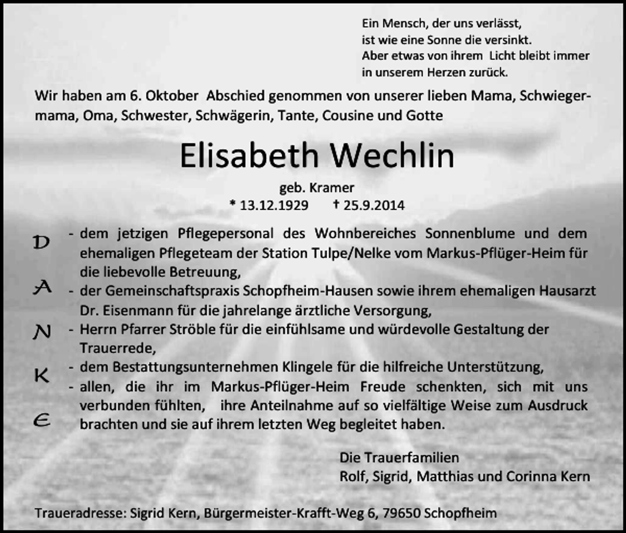 <p>Ein Mensch, der uns verlässt,<br />ist wie eine Sonne die versinkt.<br />Aber etwas von ihrem Licht bleibt immer<br />in unserem Herzen zurück.</p><p>Wir haben am 6. Oktober Abschied genommen von unserer lieben Mama, Schwiegermama, Oma, Schwester, Schwägerin, Tante, Cousine und Gotte</p><p>Elisabeth Wechlin<br />geb. Kramer<br />* 13.12.1929<br />† 25.9.2014</p><p>D<br />A<br />N<br />K<br />E</p><p>- dem jetzigen Pflegepersonal des Wohnbereiches Sonnenblume und dem<br />ehemaligen Pflegeteam der Station Tulpe/Nelke vom Markus-Pflüger-Heim für<br />die liebevolle Betreuung,<br />- der Gemeinschaftspraxis Schopfheim-Hausen sowie ihrem ehemaligen Hausarzt<br />Dr. Eisenmann für die jahrelange ärztliche Versorgung,<br />- Herrn Pfarrer Ströble für die einfühlsame und würdevolle Gestaltung der<br />Trauerrede,<br />- dem Bestattungsunternehmen Klingele für die hilfreiche Unterstützung,<br />- allen, die ihr im Markus-Pflüger-Heim Freude schenkten, sich mit uns<br />verbunden fühlten, ihre Anteilnahme auf so vielfältige Weise zum Ausdruck<br />brachten und sie auf ihrem letzten Weg begleitet haben.<br />Die Trauerfamilien<br />Rolf, Sigrid, Matthias und Corinna Kern</p><p>Traueradresse: Sigrid Kern, Bürgermeister-Krafft-Weg 6, 79650 Schopfheim</p>