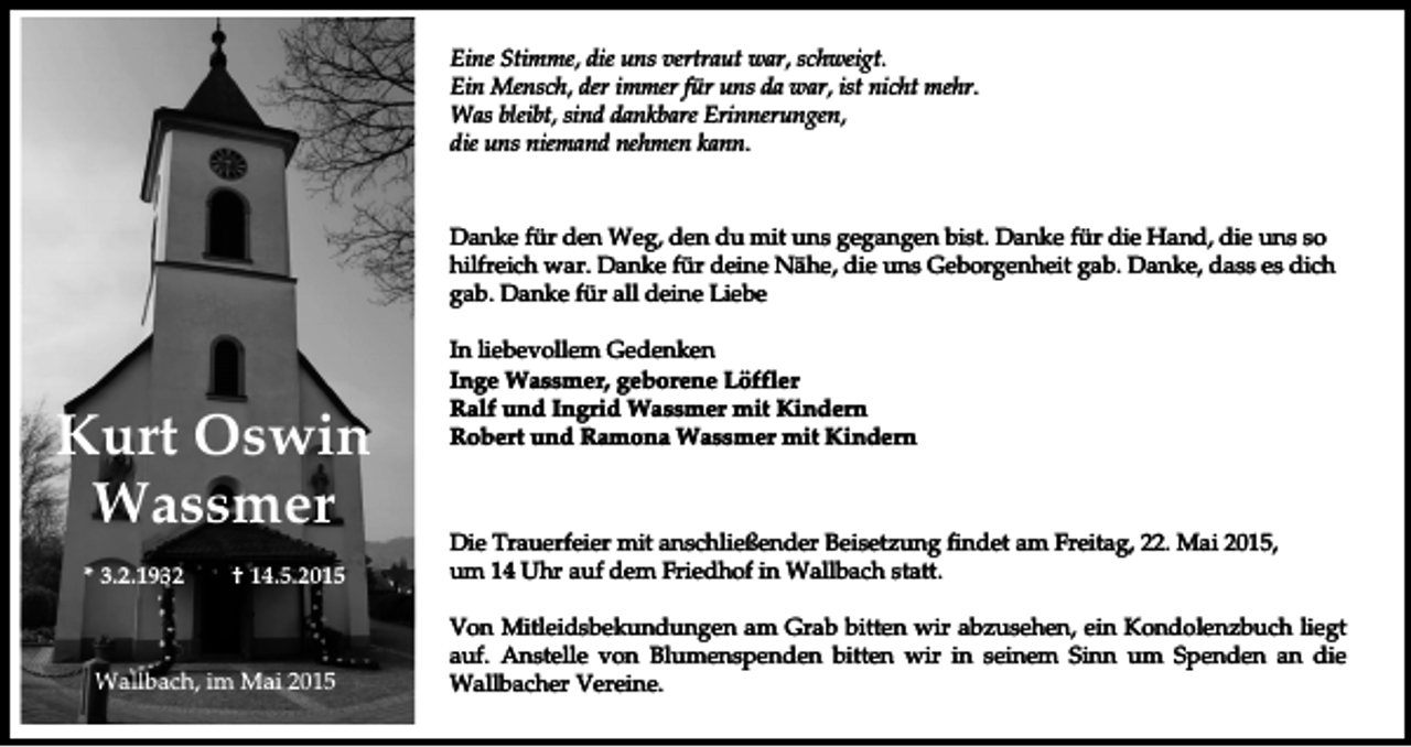 <p>Eine Stimme, die uns vertraut war, schweigt.<br />Ein Mensch, der immer für uns da war, ist nicht mehr.<br />Was bleibt, sind dankbare Erinnerungen,<br />die uns niemand nehmen kann.</p><p>Danke für den Weg, den du mit uns gegangen bist. Danke für die Hand, die uns so<br />hilfreich war. Danke für deine Nähe, die uns Geborgenheit gab. Danke, dass es dich<br />gab. Danke für all deine Liebe</p><p>Kurt Oswin<br />Wassmer<br />* 3.2.1932</p><p>† 14.5.2015</p><p>Wallbach, im Mai 2015</p><p>In liebevollem Gedenken<br />Inge Wassmer, geborene Löffler<br />Ralf und Ingrid Wassmer mit Kindern<br />Robert und Ramona Wassmer mit Kindern</p><p>Die Trauerfeier mit anschließender Beisetzung findet am Freitag, 22. Mai 2015,<br />um 14 Uhr auf dem Friedhof in Wallbach statt.<br />Von Mitleidsbekundungen am Grab bitten wir abzusehen, ein Kondolenzbuch liegt<br />auf. Anstelle von Blumenspenden bitten wir in seinem Sinn um Spenden an die<br />Wallbacher Vereine.</p>