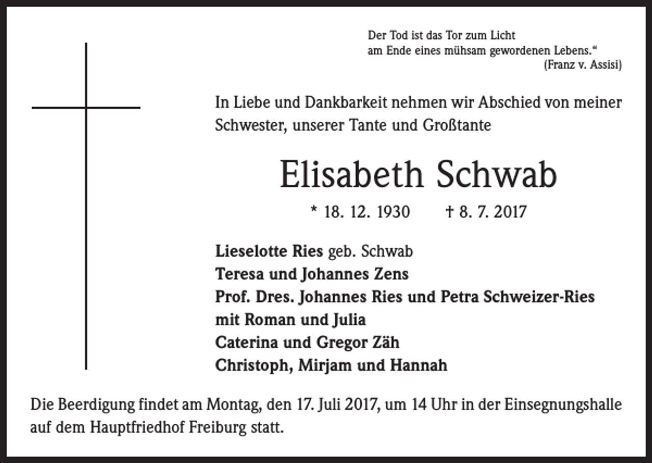 <p>Der Tod ist das Tor zum Licht<br />am Ende eines mühsam gewordenen Lebens.“</p><p>(Franz v. Assisi)</p><p>In Liebe und Dankbarkeit nehmen wir Abschied von meiner<br />Schwester, unserer Tante und Großtante</p><p>Elisabeth Schwab<br />* 18. 12. 1930 † 8. 7. 2017<br />Lieselotte Ries geb. Schwab<br />Teresa und Johannes Zens<br />Prof. Dres. Johannes Ries und Petra Schweizer-Ries<br />mit Roman und Julia<br />Caterina und Gregor Zäh<br />Christoph, Mirjam und Hannah<br />Die Beerdigung findet am Montag, den 17. Juli 2017, um 14 Uhr in der Einsegnungs­halle<br />auf dem Hauptfriedhof Freiburg statt.</p>