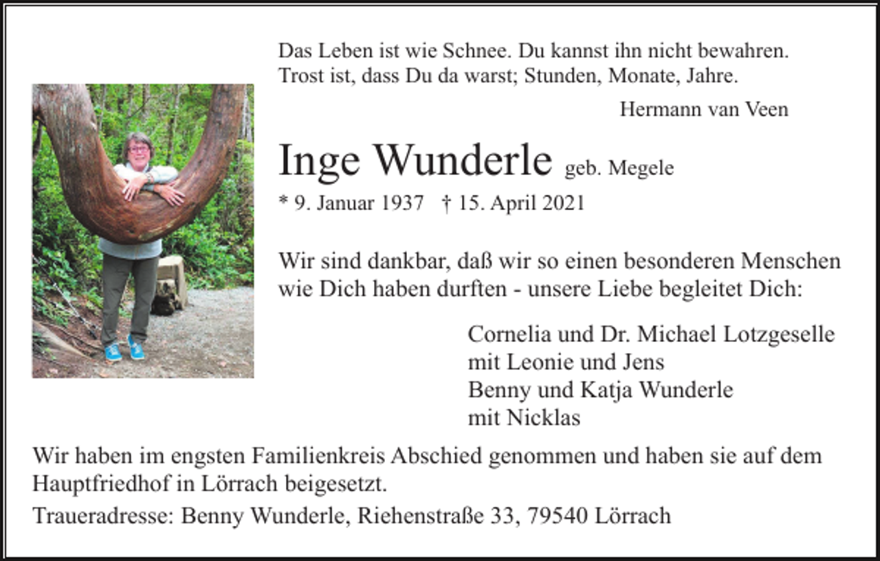 <p>Das Leben ist wie Schnee. Du kannst ihn nicht bewahren.<br />Trost ist, dass Du da warst; Stunden, Monate, Jahre.<br />Hermann van Veen</p><p>Inge Wunderle geb. Megele<br />* 9. Januar 1937 † 15. April 2021</p><p>Wir sind dankbar, daß wir so einen besonderen Menschen<br />wie Dich haben durften - unsere Liebe begleitet Dich:<br />Cornelia und Dr. Michael Lotzgeselle<br />mit Leonie und Jens<br />Benny und Katja Wunderle<br />mit Nicklas<br />Wir haben im engsten Familienkreis Abschied genommen und haben sie auf dem<br />Hauptfriedhof in Lörrach beigesetzt.<br />Traueradresse: Benny Wunderle, Riehenstraße 33, 79540 Lörrach</p>