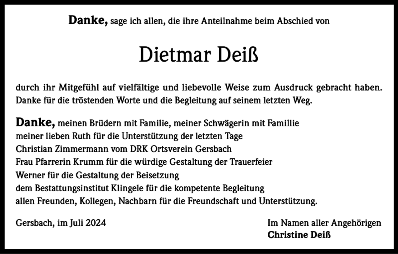 <p>Danke, sage ich allen, die ihre Anteilnahme beim Abschied von</p><p>Dietmar Deiß<br />durch ihr Mitgefühl auf vielfältige und liebevolle Weise zum Ausdruck gebracht haben.<br />Danke für die tröstenden Worte und die Begleitung auf seinem letzten Weg.</p><p>Danke, meinen Brüdern mit Familie, meiner Schwägerin mit Famillie<br />meiner lieben Ruth für die Unterstützung der letzten Tage<br />Christian Zimmermann vom DRK Ortsverein Gersbach<br />Frau Pfarrerin Krumm für die würdige Gestaltung der Trauerfeier<br />Werner für die Gestaltung der Beisetzung<br />dem Bestattungsinstitut Klingele für die kompetente Begleitung<br />allen Freunden, Kollegen, Nachbarn für die Freundschaft und Unterstützung.<br />Gersbach, im Juli 2024 Im Namen aller Angehörigen<br />Christine Deiß</p>