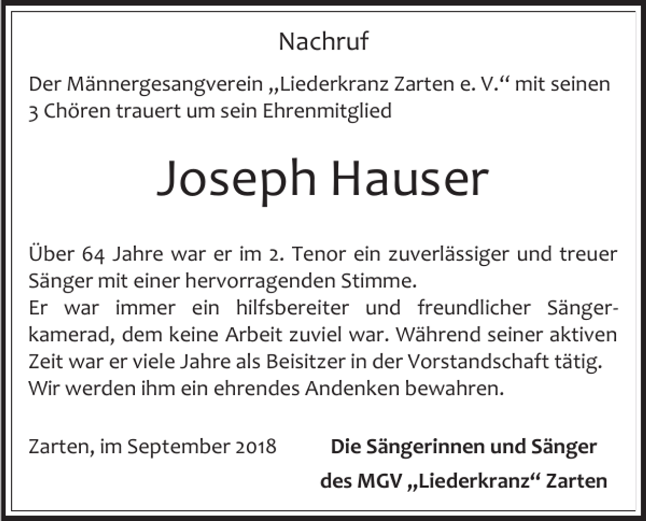 <p>Nachruf<br />Der Männergesangverein „Liederkran Zarten e. V.“ mit seinen<br />3 Chören trauert um sein Ehrenmitglied</p><p>Joseph Hauser<br />Über 64 Jahre war er im 2. Tenor ein uverlässiger und treuer<br />Sänger mit einer hervorragenden Stimme.<br />Er war immer ein hilfsbereiter und freundlicher Sängerkamerad, dem keine Arbeit uviel war. Während seiner aktiven<br />Zeit war er viele Jahre als Beisit er in der Vorstandschaft tätig.<br />Wir werden ihm ein ehrendes Andenken bewahren.<br />Zarten, im September 2018</p><p>Die Sängerinnen und Sänger<br />des MGV „Liederkranz“ Zarten</p>