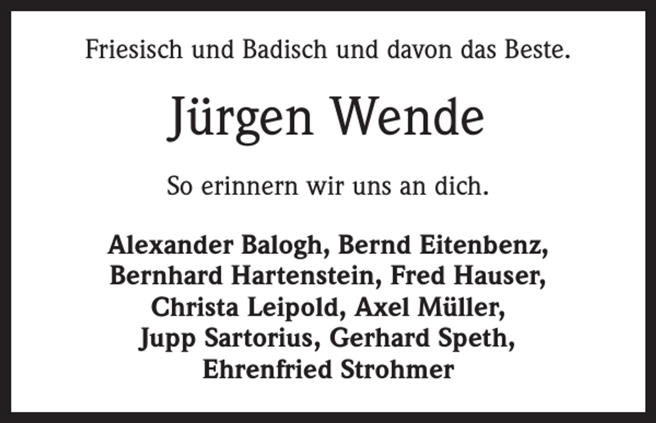 <p>Friesisch und Badisch und davon das Beste.</p><p>Jürgen Wende<br />So erinnern wir uns an dich.<br />Alexander Balogh, Bernd Eitenbenz,<br />Bernhard Hartenstein, Fred Hauser,<br />Christa Leipold, Axel Müller,<br />Jupp Sartorius, Gerhard Speth,<br />Ehrenfried Strohmer</p>