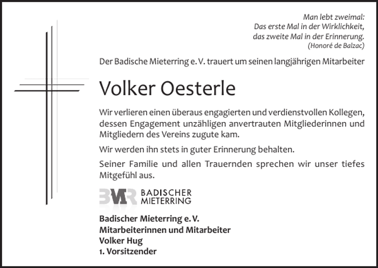 <p>Man lebt zweimal:<br />Das erste Mal in der Wirklichkeit,<br />das zweite Mal in der Erinnerung.<br />(Honoré de Balzac)</p><p>Der Badische Mieterring e. V. trauert um seinen langjährigen Mitarbeiter</p><p>Volker Oesterle<br />Wir verlieren einen überaus engagierten und verdienstvollen Kollegen,<br />dessen Engagement unzähligen anvertrauten Mitgliederinnen und<br />Mitgliedern des Vereins zugute kam.<br />Wir werden ihn stets in guter Erinnerung behalten.<br />Seiner Familie und allen Trauernden sprechen wir unser tiefes<br />Mitgefühl aus.</p><p>Badischer Mieterring e. V.<br />Mitarbeiterinnen und Mitarbeiter<br />Volker Hug<br />1. Vorsitzender</p>