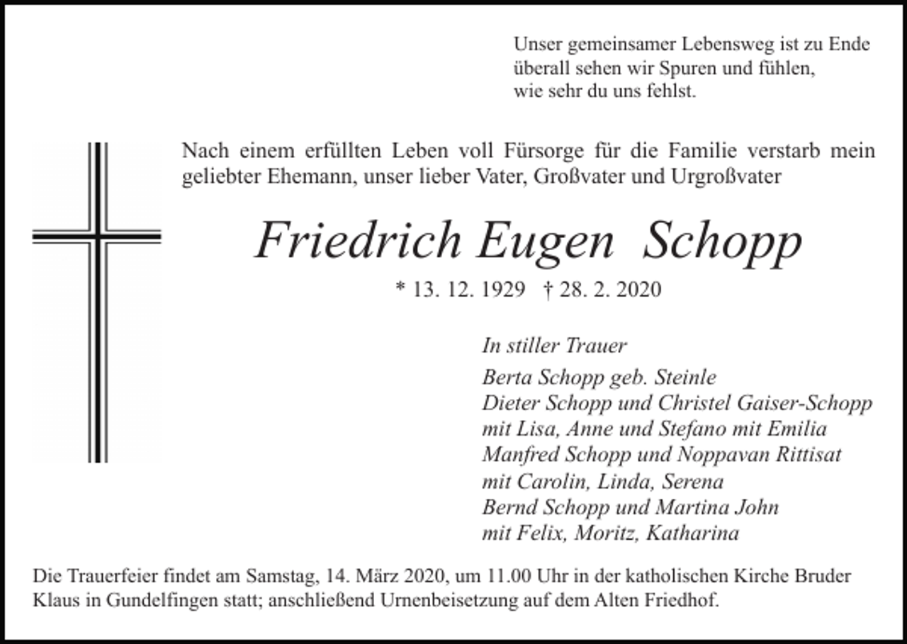 <p>Unser gemeinsamer Lebensweg ist zu Ende<br />überall sehen wir Spuren und fühlen,<br />wie sehr du uns fehlst.</p><p>Nach einem erfüllten Leben voll Fürsorge für die Familie verstarb mein<br />geliebter Ehemann, unser lieber Vater, Großvater und Urgroßvater<br />Bild einfügen</p><p>Friedrich Eugen Schopp<br />* 13. 12. 1929 † 28. 2. 2020<br />In stiller Trauer<br />Berta Schopp geb. Steinle<br />Dieter Schopp und Christel Gaiser-Schopp<br />mit Lisa, Anne und Stefano mit Emilia<br />Manfred Schopp und Noppavan Rittisat<br />mit Carolin, Linda, Serena<br />Bernd Schopp und Martina John<br />mit Felix, Moritz, Katharina</p><p>Die Trauerfeier findet am Samstag, 14. März 2020, um 11.00 Uhr in der katholischen Kirche Bruder<br />Klaus in Gundelfingen statt; anschließend Urnenbeisetzung auf dem Alten Friedhof.</p>