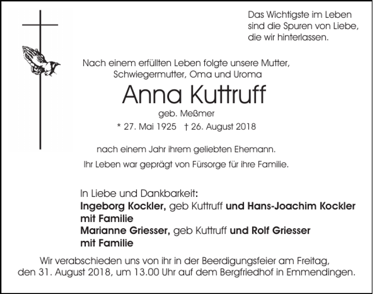 <p>Das Wichtigste im Leben<br />sind die Spuren von Liebe,<br />die wir hinterlassen.<br />Nach einem erfüllten Leben folgte unsere Mutter,<br />Schwiegermutter, Oma und Uroma</p><p>Anna Kuttruff</p><p>geb. Meßmer<br />* 27. Mai 1925 † 26. August 2018</p><p>nach einem Jahr ihrem geliebten Ehemann.<br />Ihr Leben war geprägt von Fürsorge für ihre Familie.</p><p>In Liebe und Dankbarkeit:<br />Ingeborg Kockler, geb Kuttruff und Hans-Joachim Kockler<br />mit Familie<br />Marianne Griesser, geb Kuttruff und Rolf Griesser<br />mit Familie<br />Wir verabschieden uns von ihr in der Beerdigungsfeier am Freitag,<br />den 31. August 2018, um 13.00 Uhr auf dem Bergfriedhof in Emmendingen.</p>