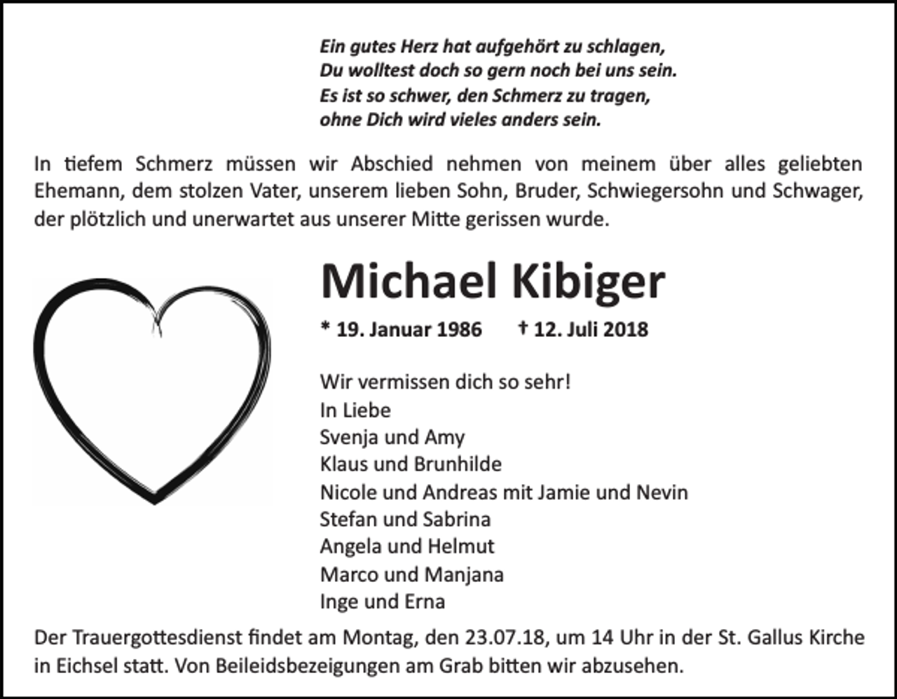 <p>Ein gutes Herz hat aufgehört zu schlagen,<br />Du wolltest doch so gern noch bei uns sein.<br />Es ist so schwer, den Schmerz zu tragen,<br />ohne Dich wird vieles anders sein.</p><p>In �efem Schmerz müssen wir Abschied nehmen von meinem über alles geliebten<br />Ehemann, dem stolzen Vater, unserem lieben Sohn, Bruder, Schwiegersohn und Schwager,<br />der plötzlich und unerwartet aus unserer Mi�e gerissen wurde.</p><p>Michael Kibiger<br />* 19. Januar 1986</p><p>† 12. Juli 2018</p><p>Wir vermissen dich so sehr!<br />In Liebe<br />Svenja und Amy<br />Klaus und Brunhilde<br />Nicole und Andreas mit Jamie und Nevin<br />Stefan und Sabrina<br />Angela und Helmut<br />Marco und Manjana<br />Inge und Erna<br />Der Trauergo�esdienst ﬁndet am Montag, den 23.07.18, um 14 Uhr in der St. Gallus Kirche<br />in Eichsel sta�. Von Beileidsbezeigungen am Grab bi�en wir abzusehen.</p>