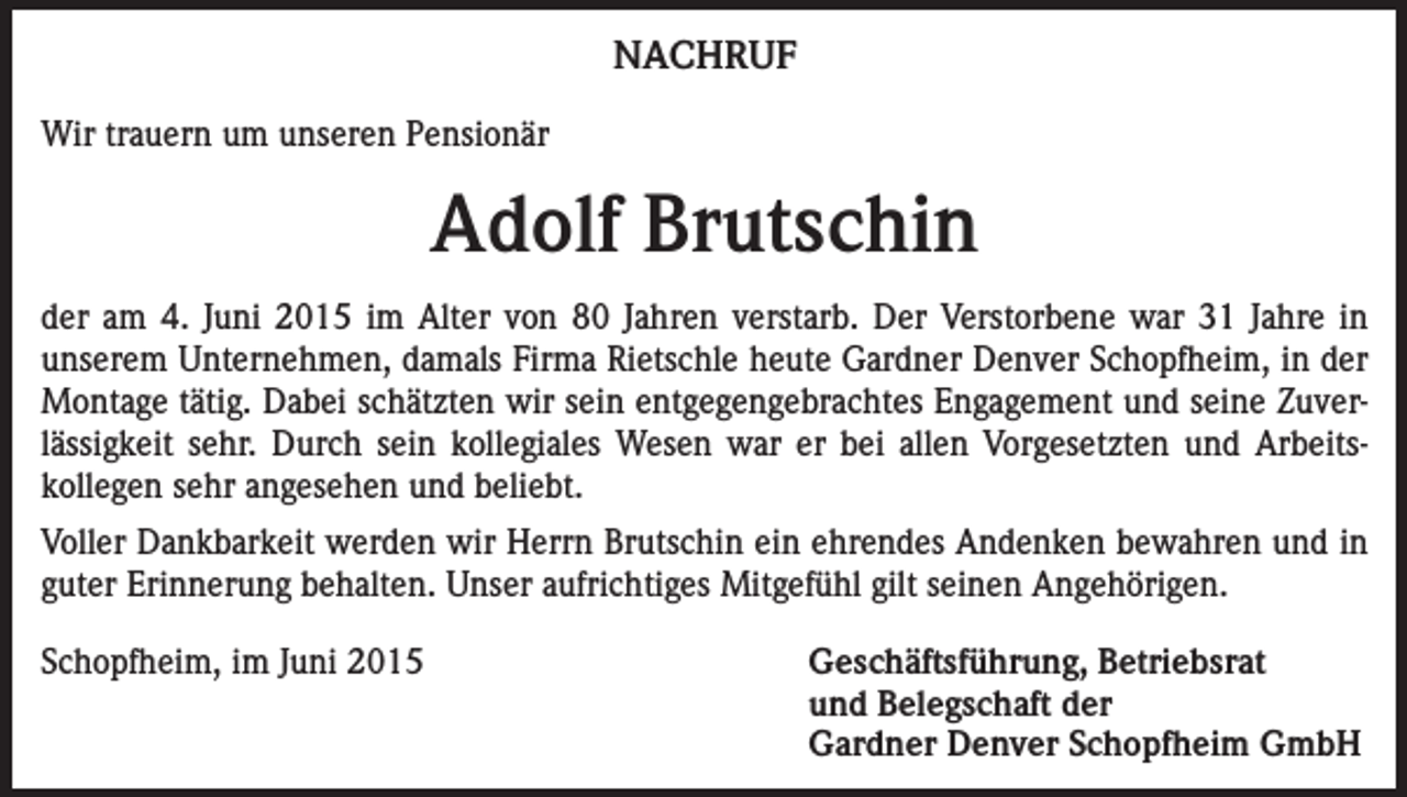 <p>NACHRUF<br />Wir trauern um unseren Pensionär</p><p>Adolf Brutschin<br />der am 4. Juni 2015 im Alter von 80 Jahren verstarb. Der Verstorbene war 31 Jahre in<br />­unserem Unternehmen, damals Firma Rietschle heute Gardner Denver Schopfheim, in der<br />Montage tätig. Dabei schätzten wir sein entgegengebrachtes Engagement und seine Zuver­<br />lässigkeit sehr. Durch sein kollegiales Wesen war er bei allen Vorgesetzten und Arbeits­<br />kollegen sehr angesehen und beliebt.<br />Voller Dankbarkeit werden wir Herrn Brutschin ein ehrendes Andenken bewahren und in<br />guter Erinnerung behalten. Unser aufrichtiges Mitgefühl gilt seinen Angehörigen.<br />Schopfheim, im Juni 2015<br />Geschäftsführung, Betriebsrat<br />und Belegschaft der<br />Gardner Denver Schopfheim GmbH</p>