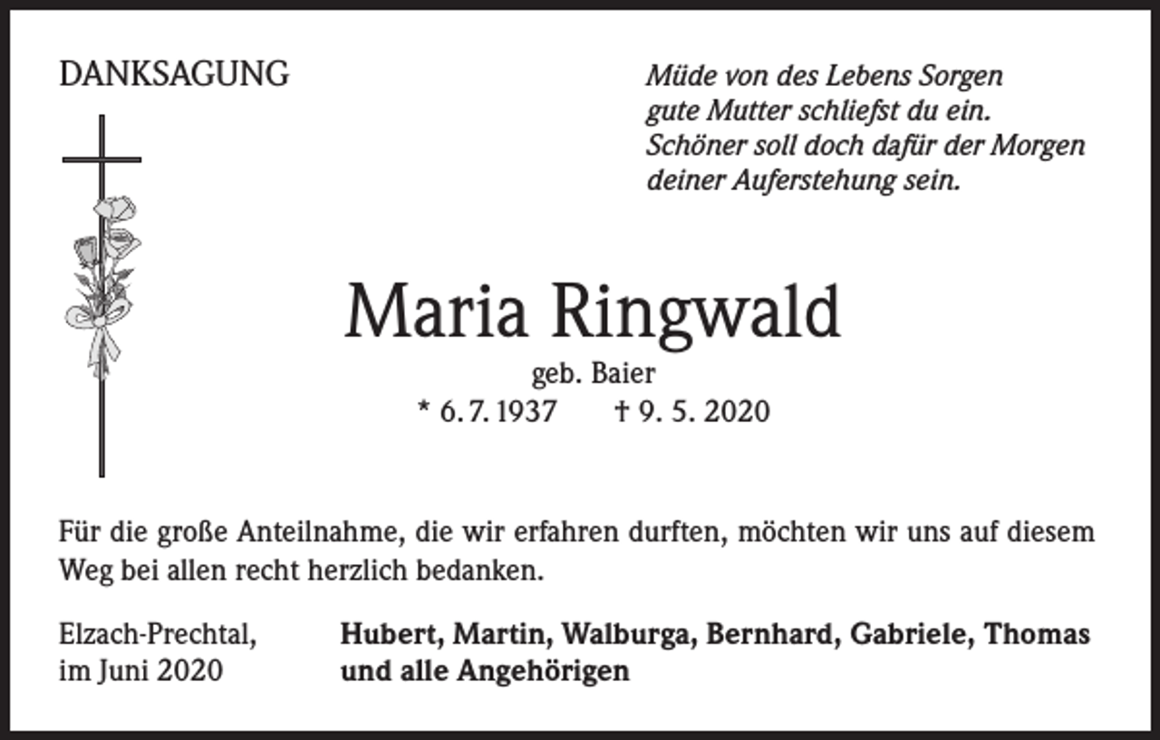 <p>DANKSAGUNG</p><p>Müde von des Lebens Sorgen<br />gute Mutter schliefst du ein.<br />Schöner soll doch dafür der Morgen<br />deiner Auferstehung sein.</p><p>Maria Ringwald<br />geb. Baier<br />* 6. 7. 1937 † 9. 5. 2020</p><p>Für die große Anteilnahme, die wir erfahren durften, möchten wir uns auf diesem<br />Weg bei allen recht herzlich bedanken.<br />Elzach-Prechtal,<br />im Juni 2020</p><p>Hubert, Martin, Walburga, Bernhard, Gabriele, Thomas<br />und alle Angehörigen</p>