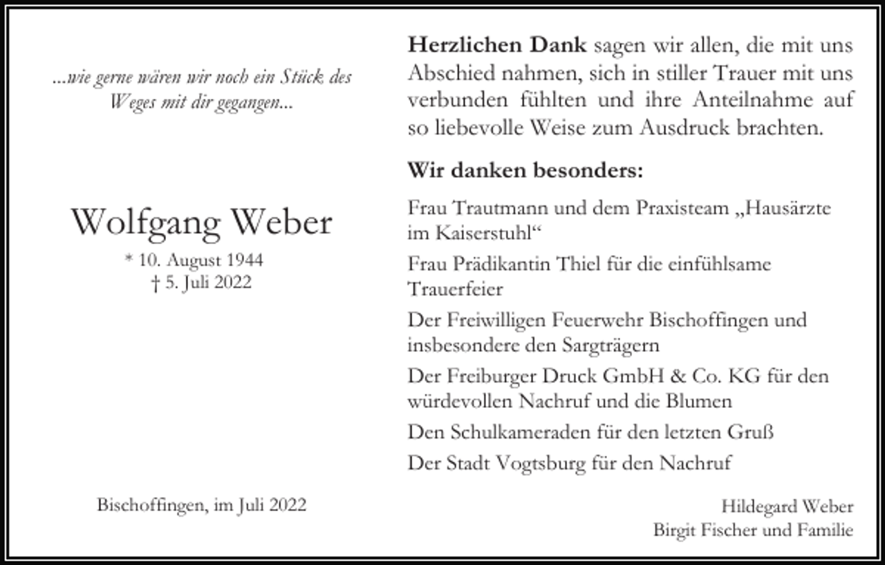 <p>...wie gerne wären wir noch ein Stück des<br />Weges mit dir gegangen...</p><p>Herzlichen Dank sagen wir allen, die mit uns<br />Abschied nahmen, sich in stiller Trauer mit uns<br />verbunden fühlten und ihre Anteilnahme auf<br />so liebevolle Weise zum Ausdruck brachten.<br />Wir danken besonders:</p><p>Wolfgang Weber<br />* 10. August 1944<br />† 5. Juli 2022</p><p>Bischoffingen, im Juli 2022</p><p>Frau Trautmann und dem Praxisteam „Hausärzte<br />im Kaiserstuhl“<br />Frau Prädikantin Thiel für die einfühlsame<br />Trauerfeier<br />Der Freiwilligen Feuerwehr Bischoffingen und<br />insbesondere den Sargträgern<br />Der Freiburger Druck GmbH &amp; Co. KG für den<br />würdevollen Nachruf und die Blumen<br />Den Schulkameraden für den letzten Gruß<br />Der Stadt Vogtsburg für den Nachruf<br />Hildegard Weber<br />Birgit Fischer und Familie</p>