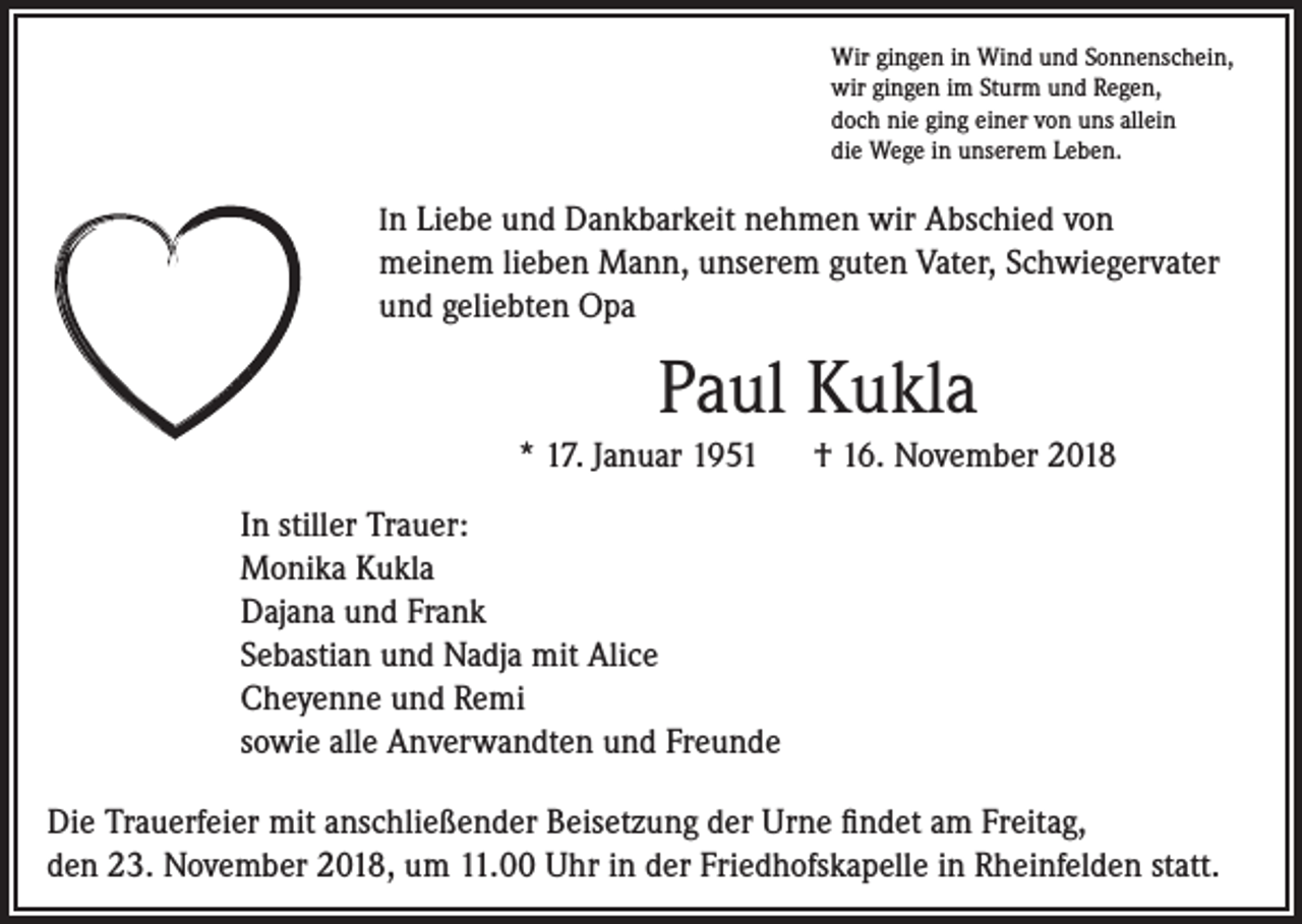 <p>Wir gingen in Wind und Sonnenschein,<br />wir gingen im Sturm und Regen,<br />doch nie ging einer von uns allein<br />die Wege in unserem Leben.</p><p>In Liebe und Dankbarkeit nehmen wir Abschied von</p><p>meinem lieben Mann, unserem guten Vater, Schwiegervater<br />und geliebten Opa</p><p>Paul Kukla<br />* 17. Januar 1951 † 16. November 2018<br />In stiller Trauer:<br />Monika Kukla<br />Dajana und Frank<br />Sebastian und Nadja mit Alice<br />Cheyenne und Remi<br />sowie alle Anverwandten und Freunde<br />Die Trauerfeier mit anschließender Beisetzung der Urne findet am Freitag,<br />den 23. November 2018, um 11.00 Uhr in der Friedhofskapelle in Rheinfelden statt.</p>