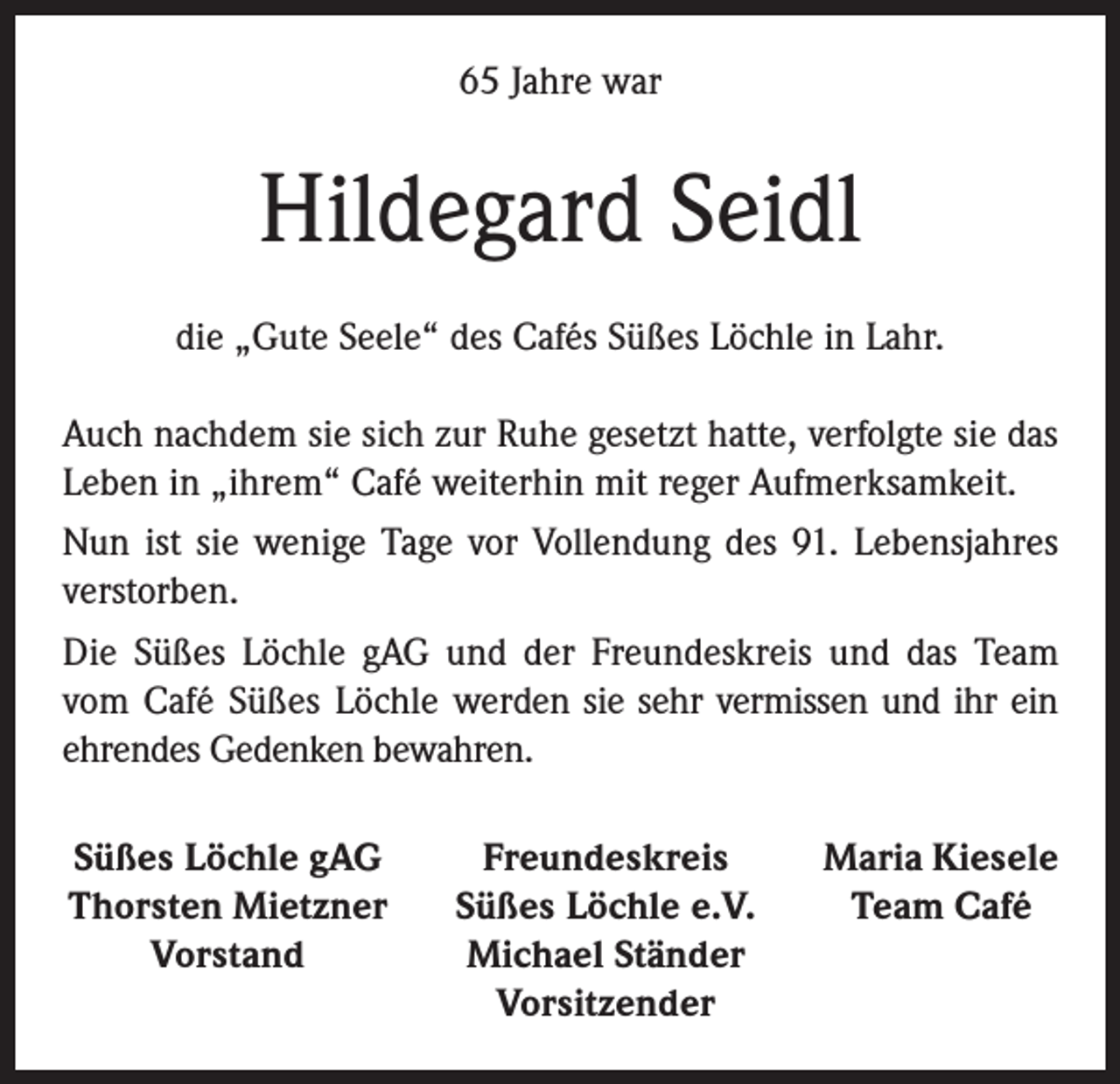 <p>65 Jahre war</p><p>Hildegard Seidl<br />die „Gute Seele“ des Cafés Süßes Löchle in Lahr.<br />Auch nachdem sie sich zur Ruhe gesetzt hatte, verfolgte sie das<br />Leben in „ihrem“ Café weiterhin mit reger Aufmerksamkeit.<br />Nun ist sie wenige Tage vor Vollendung des 91. Lebensjahres<br />verstorben.<br />Die Süßes Löchle gAG und der Freundeskreis und das Team<br />vom Café Süßes Löchle werden sie sehr vermissen und ihr ein<br />ehrendes Gedenken bewahren.<br />Süßes Löchle gAG<br />Thorsten Mietzner</p><p>Vorstand</p><p>Freundeskreis<br />Süßes Löchle e.V.<br />Michael Ständer<br />Vorsitzender</p><p>Maria Kiesele<br />Team Café</p>