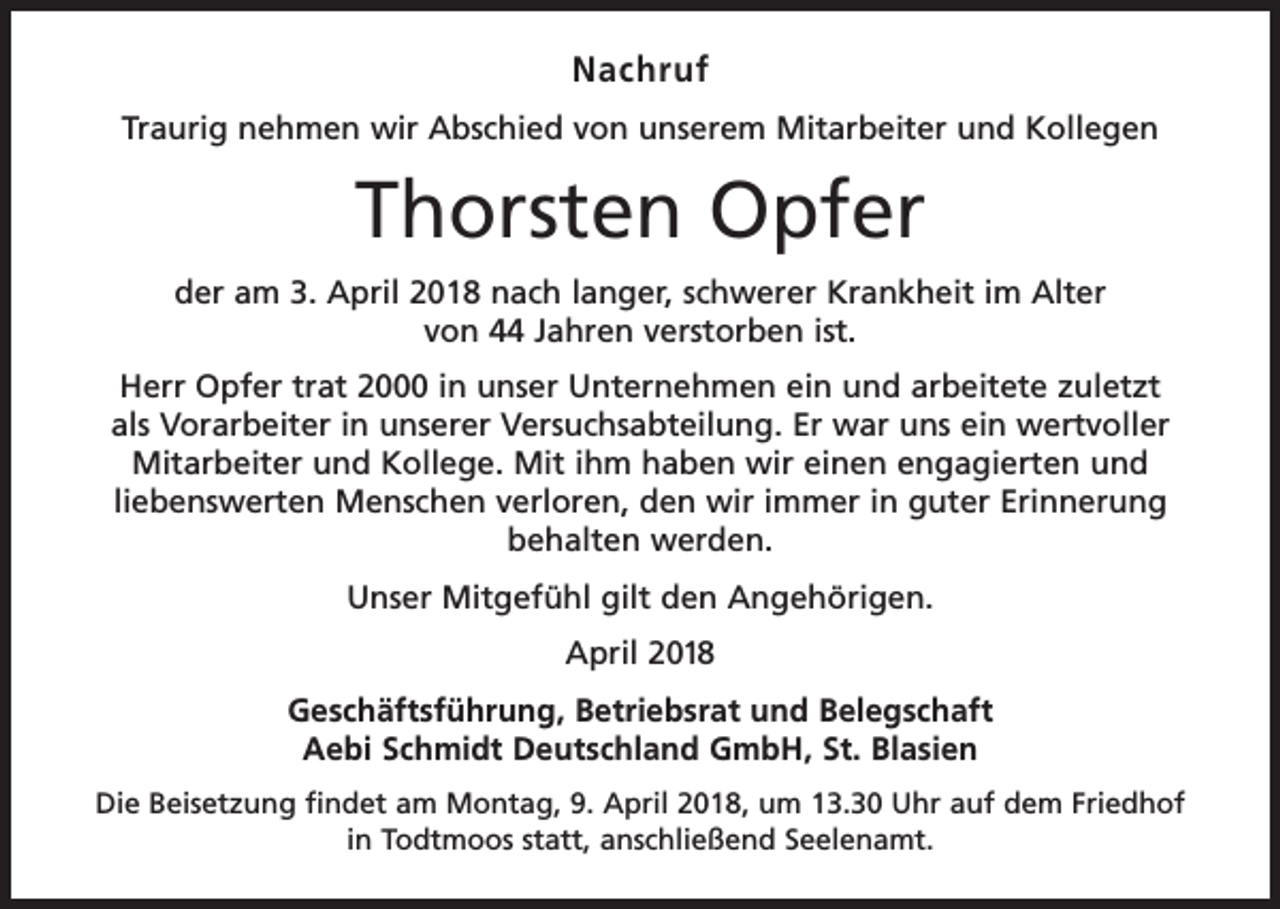 <p>Nachruf<br />Traurig nehmen wir Abschied von unserem Mitarbeiter und Kollegen</p><p>Thorsten Opfer<br />der am 3. April 2018 nach langer, schwerer Krankheit im Alter<br />von 44 Jahren verstorben ist.<br />Herr Opfer trat 2000 in unser Unternehmen ein und arbeitete zuletzt<br />als Vorarbeiter in unserer Versuchsabteilung. Er war uns ein wertvoller<br />Mitarbeiter und Kollege. Mit ihm haben wir einen engagierten und<br />liebenswerten Menschen verloren, den wir immer in guter Erinnerung<br />behalten werden.<br />Unser Mitgefühl gilt den Angehörigen.<br />April 2018<br />Geschäftsführung, Betriebsrat und Belegschaft<br />Aebi Schmidt Deutschland GmbH, St. Blasien<br />Die Beisetzung findet am Montag, 9. April 2018, um 13.30 Uhr auf dem Friedhof<br />in Todtmoos statt, anschließend Seelenamt.</p>