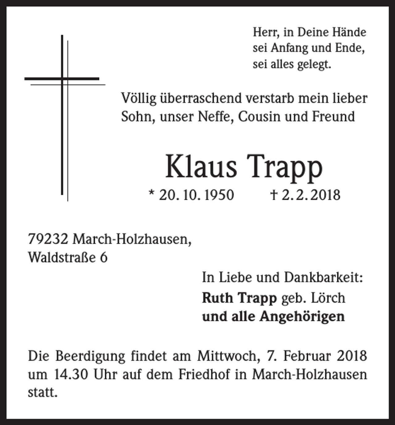 <p>Herr, in Deine Hände<br />sei Anfang und Ende,<br />sei alles gelegt.</p><p>Völlig überraschend verstarb mein lieber<br />Sohn, unser Neffe, Cousin und Freund</p><p>Klaus Trapp</p><p>* 20. 10. 1950</p><p>† 2. 2. 2018</p><p>79232 March-Holzhausen,<br />Waldstraße 6<br />In Liebe und Dankbarkeit:<br />Ruth Trapp geb. Lörch<br />und alle Angehörigen<br />Die Beerdigung findet am Mittwoch, 7. Februar 2018<br />um 14.30 Uhr auf dem Friedhof in March-Holzhausen<br />statt.</p>
