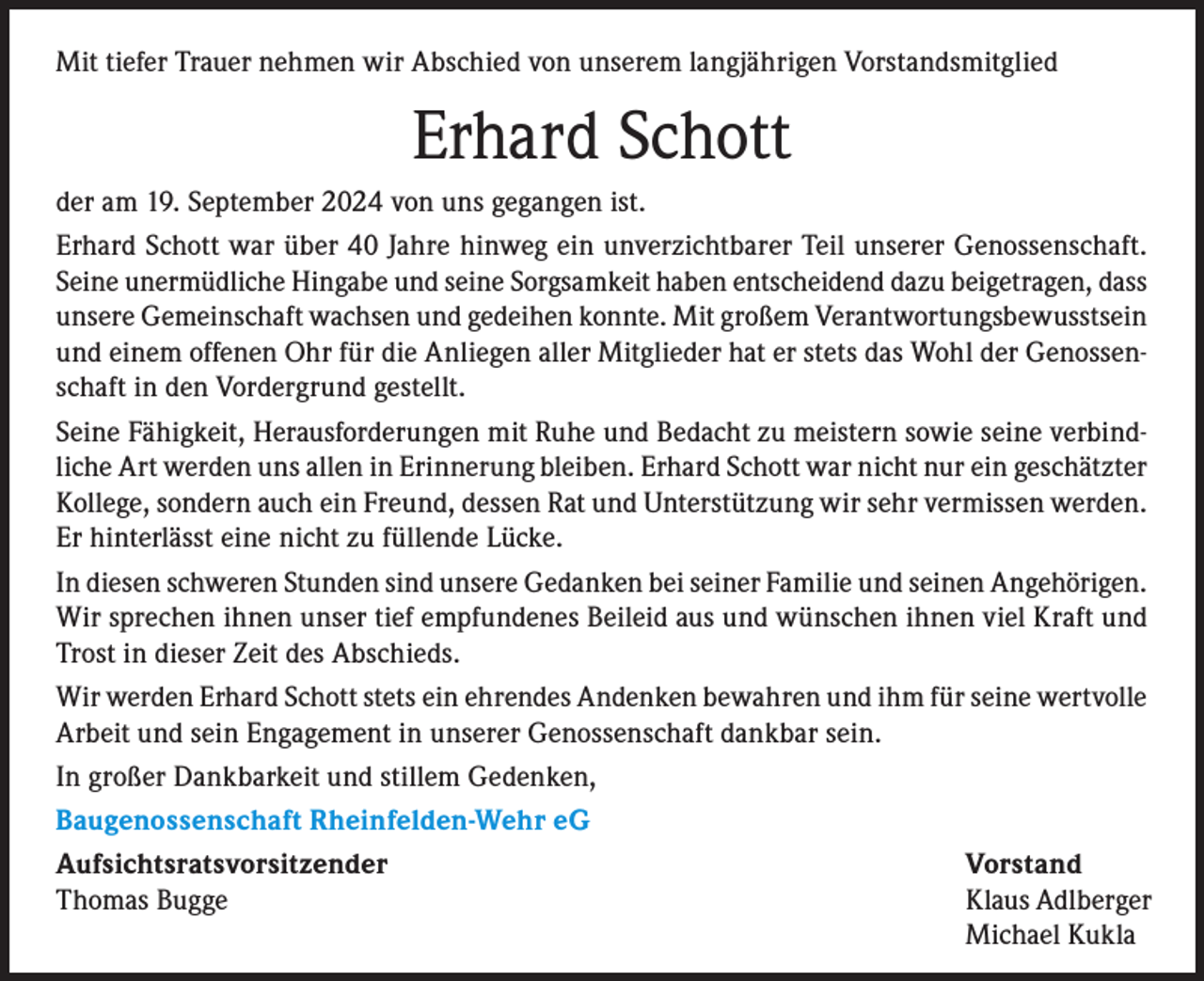 <p>Mit tiefer Trauer nehmen wir Abschied von unserem langjährigen Vorstandsmitglied</p><p>Erhard Schott<br />der am 19. September 2024 von uns gegangen ist.<br />Erhard Schott war über 40 Jahre hinweg ein unverzichtbarer Teil unserer Genossenschaft.<br />Seine unermüdliche Hingabe und seine Sorgsamkeit haben entscheidend dazu beigetragen, dass<br />unsere Gemeinschaft wachsen und gedeihen konnte. Mit großem Verantwortungsbewusstsein<br />und einem offenen Ohr für die Anliegen aller Mitglieder hat er stets das Wohl der Genossenschaft in den Vordergrund gestellt.<br />Seine Fähigkeit, Herausforderungen mit Ruhe und Bedacht zu meistern sowie seine verbindliche Art werden uns allen in Erinnerung bleiben. Erhard Schott war nicht nur ein geschätzter<br />Kollege, sondern auch ein Freund, dessen Rat und Unterstützung wir sehr vermissen werden.<br />Er hinterlässt eine nicht zu füllende Lücke.<br />In diesen schweren Stunden sind unsere Gedanken bei seiner Familie und seinen Angehörigen.<br />Wir sprechen ihnen unser tief empfundenes Beileid aus und wünschen ihnen viel Kraft und<br />Trost in dieser Zeit des Abschieds.<br />Wir werden Erhard Schott stets ein ehrendes Andenken bewahren und ihm für seine wertvolle<br />Arbeit und sein Engagement in unserer Genossenschaft dankbar sein.<br />In großer Dankbarkeit und stillem Gedenken,<br />Baugenossenschaft Rheinfelden-Wehr eG<br />Aufsichtsratsvorsitzender Vorstand<br />Thomas Bugge<br />Klaus Adlberger</p><p>Michael Kukla</p>