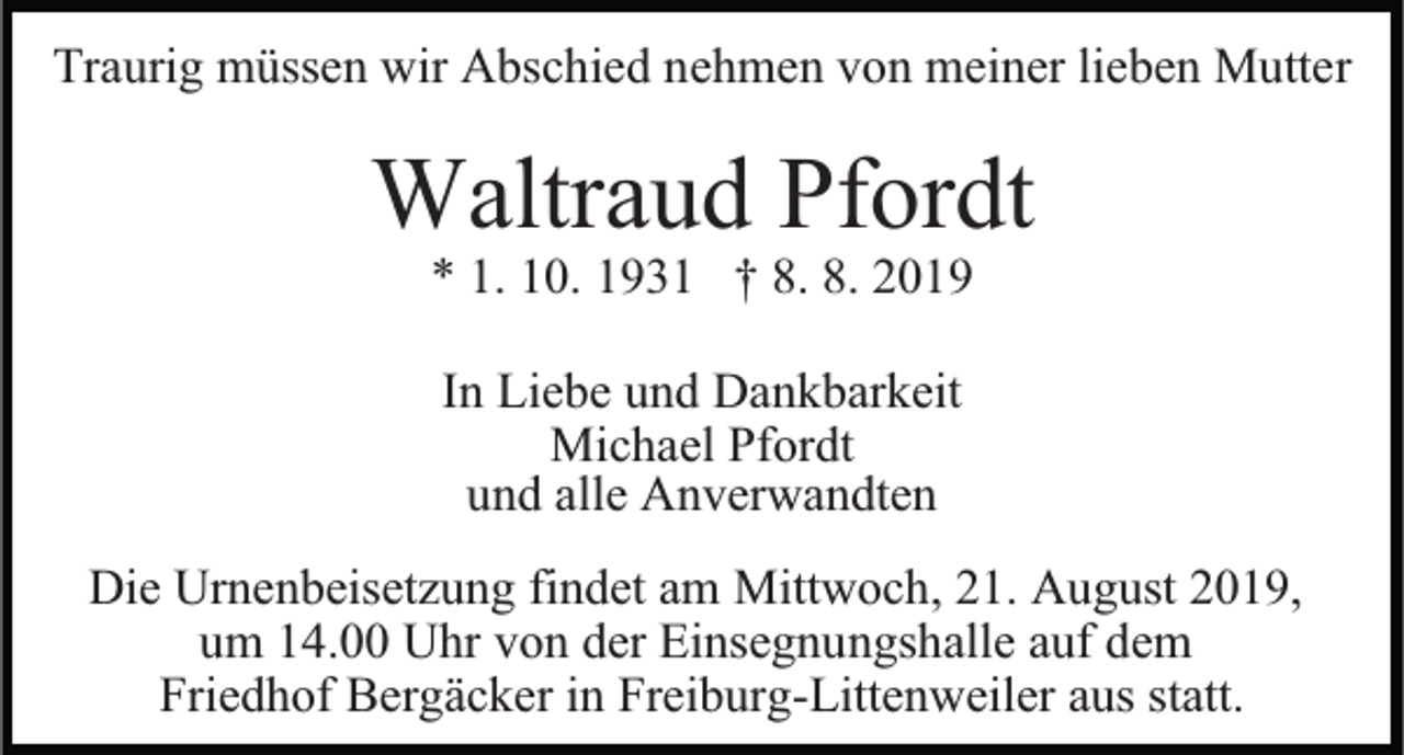 <p>Traurig müssen wir Abschied nehmen von meiner lieben Mutter</p><p>Waltraud Pfordt<br />* 1. 10. 1931 † 8. 8. 2019<br />In Liebe und Dankbarkeit<br />Michael Pfordt<br />und alle Anverwandten<br />Die Urnenbeisetzung findet am Mittwoch, 21. August 2019,<br />um 14.00 Uhr von der Einsegnungshalle auf dem<br />Friedhof Bergäcker in Freiburg-Littenweiler aus statt.</p>