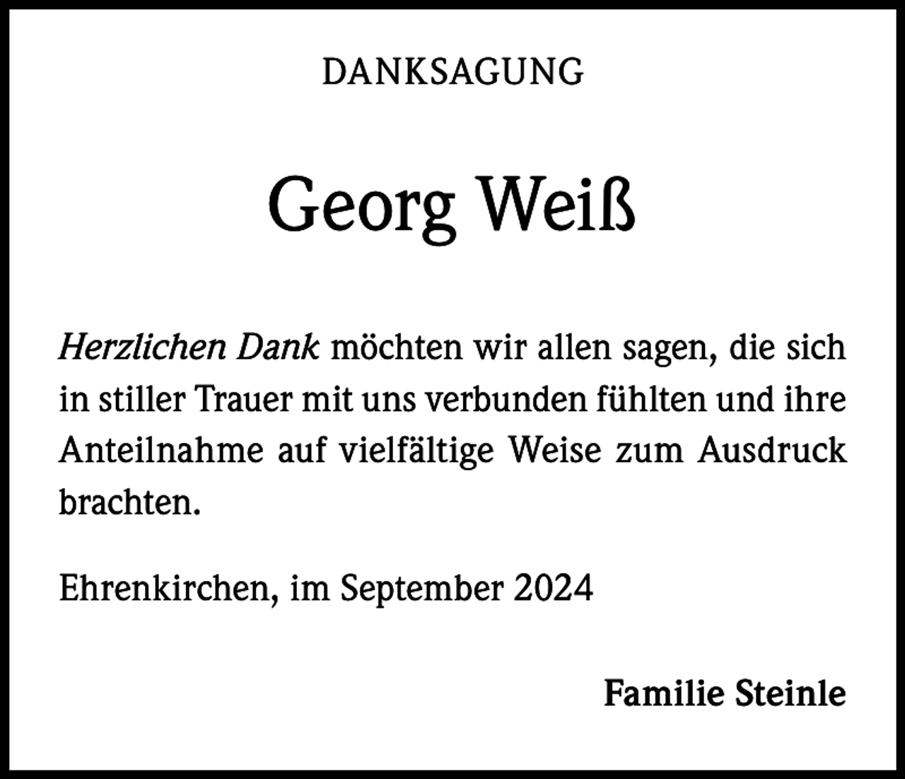 <p>DANKSAGUNG</p><p>Georg Weiß<br />Herzlichen Dank möchten wir allen sagen, die sich<br />in stiller Trauer mit uns verbunden fühlten und ihre<br />Anteilnahme auf vielfältige Weise zum Ausdruck<br />brachten.<br />Ehrenkirchen, im September 2024</p><p>Familie Steinle</p>