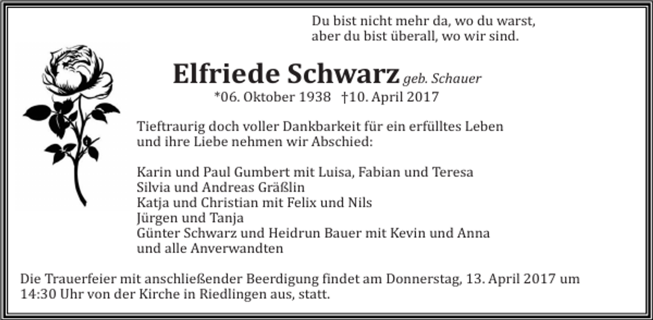 <p>Du bist nicht mehr da, wo du warst,<br />aber du bist überall, wo wir sind.</p><p>Elfriede Schwarz geb. Schauer<br />*06. Oktober 1938 †10. April 2017</p><p>Tieftraurig doch voller Dankbarkeit für ein erfülltes Leben<br />und ihre Liebe nehmen wir Abschied:</p><p>Karin und Paul Gumbert mit Luisa, Fabian und Teresa<br />Silvia und Andreas Gräßlin<br />Katja und Christian mit Felix und Nils<br />Jürgen und Tanja<br />Günter Schwarz und Heidrun Bauer mit Kevin und Anna<br />und alle Anverwandten</p><p>Die Trauerfeier mit anschließender Beerdigung findet am Donnerstag, 13. April 2017 um<br />14:30 Uhr von der Kirche in Riedlingen aus, statt.</p>