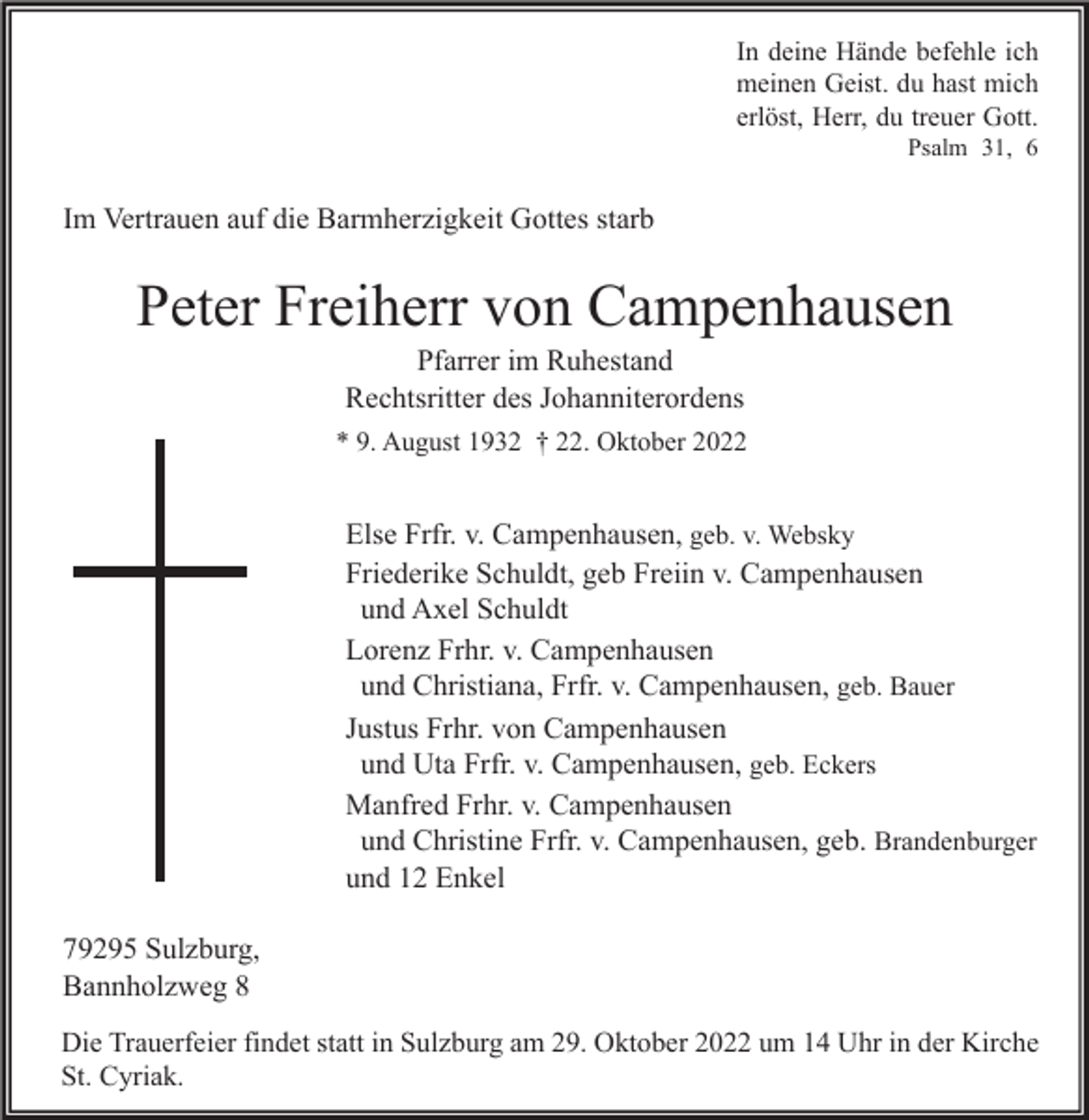 <p>In deine Hände befehle ich<br />meinen Geist. du hast mich<br />erlöst, Herr, du treuer Gott.<br />Psalm 31, 6</p><p>Im Vertrauen auf die Barmherzigkeit Gottes starb</p><p>Peter Freiherr von Campenhausen<br />Pfarrer im Ruhestand<br />Rechtsritter des Johanniterordens</p><p>* 9. August 1932 † 22. Oktober 2022</p><p>Else Frfr. v. Campenhausen, geb. v. Websky<br />Friederike Schuldt, geb Freiin v. Campenhausen<br />und Axel Schuldt<br />Lorenz Frhr. v. Campenhausen<br />und Christiana, Frfr. v. Campenhausen, geb. Bauer<br />Justus Frhr. von Campenhausen<br />und Uta Frfr. v. Campenhausen, geb. Eckers<br />Manfred Frhr. v. Campenhausen<br />und Christine Frfr. v. Campenhausen, geb. Brandenburger<br />und 12 Enkel<br />79295 Sulzburg,<br />Bannholzweg 8<br />Die Trauerfeier findet statt in Sulzburg am 29. Oktober 2022 um 14 Uhr in der Kirche<br />St. Cyriak.</p>