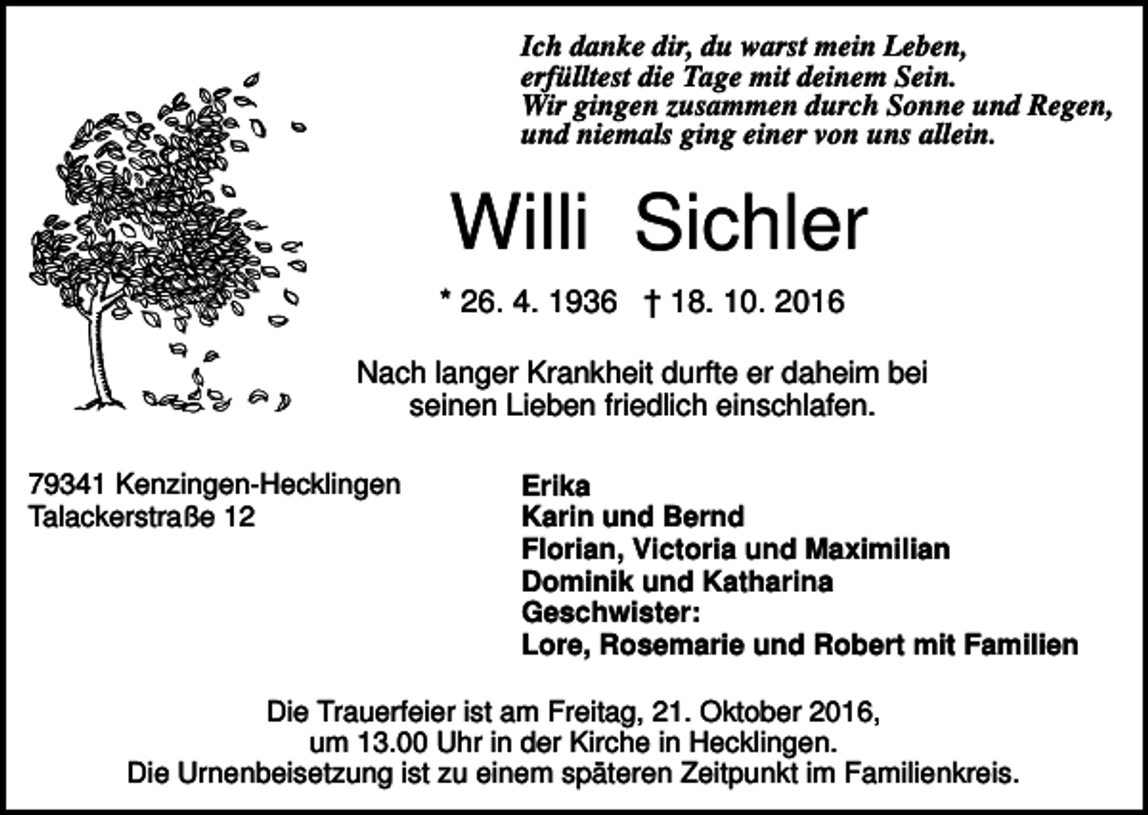 <p>Ich danke dir, du warst mein Leben,<br />erfülltest die Tage mit deinem Sein.<br />Wir gingen zusammen durch Sonne und Regen,<br />und niemals ging einer von uns allein.</p><p>Willi Sichler<br />* 26. 4. 1936 † 18. 10. 2016<br />Nach langer Krankheit durfte er daheim bei<br />seinen Lieben friedlich einschlafen.<br />79341 Kenzingen-Hecklingen<br />Talackerstraße 12</p><p>Erika<br />Karin und Bernd<br />Florian, Victoria und Maximilian<br />Dominik und Katharina<br />Geschwister:<br />Lore, Rosemarie und Robert mit Familien</p><p>Die Trauerfeier ist am Freitag, 21. Oktober 2016,<br />um 13.00 Uhr in der Kirche in Hecklingen.<br />Die Urnenbeisetzung ist zu einem späteren Zeitpunkt im Familienkreis.</p>
