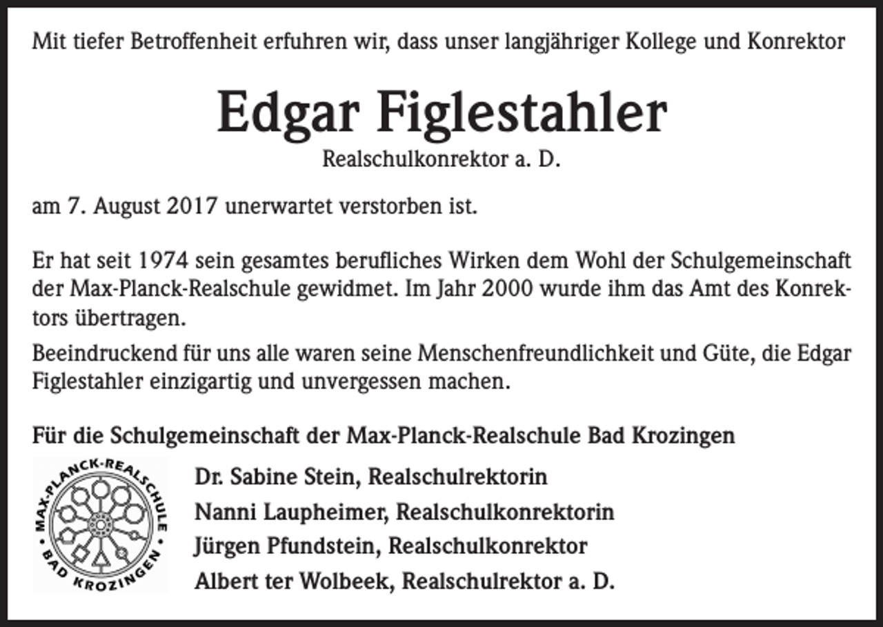 <p>Mit tiefer Betroffenheit erfuhren wir, dass unser langjähriger Kollege und Konrektor</p><p>Edgar Figlestahler<br />Realschulkonrektor a. D.</p><p>am 7. August 2017 unerwartet verstorben ist.<br />Er hat seit 1974 sein gesamtes berufliches Wirken dem Wohl der Schulgemeinschaft<br />der Max-Planck-Realschule gewidmet. Im Jahr 2000 wurde ihm das Amt des Konrektors übertragen.<br />Beeindruckend für uns alle waren seine Menschenfreundlichkeit und Güte, die Edgar<br />Figlestahler einzigartig und unvergessen machen.<br />Für die Schulgemeinschaft der Max-Planck-Realschule Bad Krozingen<br />Dr. Sabine Stein, Realschulrektorin<br />Nanni Laupheimer, Realschulkonrektorin<br />Jürgen Pfundstein, Realschulkonrektor<br />Albert ter Wolbeek, Realschulrektor a. D.</p>